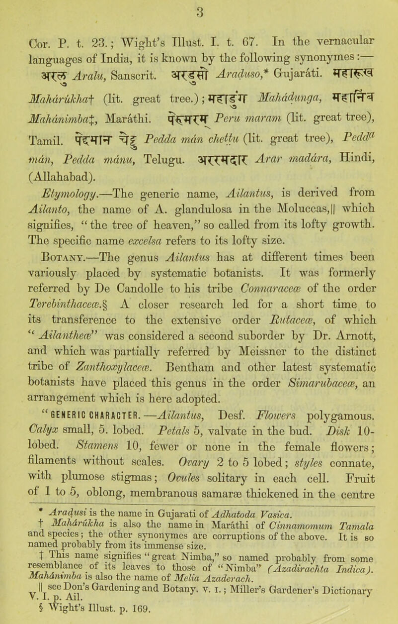 Cor. P. t. 23.; Wight's Illust. I. t. 67. In the vernacular languages of India, it is known by the following synonymes:— Aralu, Sanscrit. 3H5TH Araduso* Gujarati. Maharukhaf (lit. great tree.) ; Mahadunga, IT’IT Mahanimbat, Marathi. Peru mar am (lit. great tree), Tamil. qTTR Pedda man cliettu (lit. great tree), Pedda man, Pedda mam, Telugu. Avar maddra, Hindi, (Allahabad). Etymology.—The generic name, Ailantus, is derived from Ailanto, the name of A. glandulosa in the Moluccas, || which signifies, “ the tree of heaven,” so called from its lofty growth. The specific name excelsa refers to its lofty size. Botany.—The genus Ailantus has at different times been variously placed by systematic botanists. It was formerly referred by De Candolle to his tribe Connaraccce of the order Terebinthacece.§ A closer research led for a short time to its transference to the extensive order Putacece, of which “ Ailanthece” was considered a second suborder by Dr. Arnott, and which was partially referred by Meissner to the distinct tribe of Zanthoxylacece. Bentham and other latest systematic botanists have placed this genus in the order Simarubacece, an arrangement which is here adopted. GENERIC CHARACTER. —Ailantus, Desf. Flowers polygamous. Calyx small, 5. lobed. Petals 5, valvate in the bud. Disk 10- lobed. Stamens 10, fewer or none in the female flowers; filaments without scales. Ovary 2 to 5 lobed; styles connate, with plumose stigmas; Ovules solitary in each cell. Fruit of 1 to 5, oblong, membranous samaroe thickened in the centre Aradusi is the name in Gujarati of Adhatoda Vasica. t Maharukha is also the name in Marathi of Cinnamomum Tamala and species; the other synonymes are corruptions of the above. It is so named probably from its immense size. t name signifies “ great Nimba,” so named probably from some resemblance of its leaves to those of “Nimba” (Azadirachta Indica). Mahammba is also the name of Mclici Azcidevacli. yllj see Don’s Gardening and Botany, v. I.; Miller’s Gardener’s Dictionary § Wight’s Illust. p. 169.