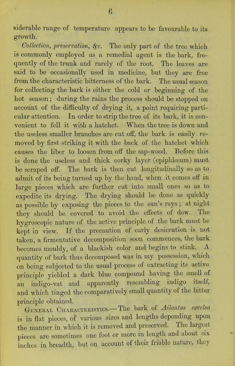siderable range of temperature appears to be favourable to its growth. Collection, preservation, 8fc. The only part of the tree which is commonly employed as a remedial agent is the bark, fre- quently of the trunk and rarely of the root. The leaves are said to be occasionally used in medicine, but they are free from the characteristic bitterness of the bark. The usual season for collecting the bark is either the cold or beginning of the hot season; diming the rains the process should be stopped on account of the difficulty of drying it, a point requiring parti- cular attention. In order to strip the tree of its bark, it is con- venient to fell it with a hatchet. When the tree is down and the useless smaller branches are cut off, the bark is easily re- moved by first striking it with the back of the hatchet which causes the liber to loosen from off the sap-wood. Before this is done the useless and thick corky layer (epiphlceum) must be scraped off. The bark is then cut longitudinally so as to admit of its being turned up by the hand, when it comes off in large pieces which are further cut into small ones so as to expedite its drying. The drying should be done as quickly as possible by exposing the pieces to the sun’s rays ; at night they should be covered to avoid the efiects of dew. The hygroscopic nature of the active principle of the bark must be kept in view. If the precaution of early desiccation is not taken, a firmentative decomposition soon commences, the bark becomes mouldy, of a blackish color and begins to stink. A quantity of bark thus decomposed was in my possession, which on being subjected to the usual process of extracting its active principle yielded a dark blue compound having the smell of an indigo-vat and apparently resembling indigo itself, and which tinged the comparatively small quantity of the bitter principle obtained. General Characteristics.— The bark of Ailantus excelsa is in flat pieces, of various sizes and lengths depending upon the manner in which it is removed and preserved. The largest pieces are sometimes one foot or more in length and about six inches in breadth, but on account of their friable nature, they