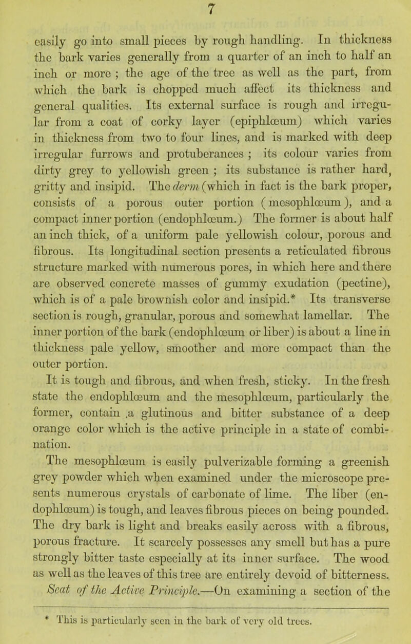 easily go into small pieces by rough handling. In thickness the bark varies generally from a quarter of an inch to hall an inch or more ; the age of the tree as well as the part, from which the bark is chopped much affect its thickness and general qualities. Its external surface is rough and irregu- lar from a coat of corky layer (epiphlceum) which varies in thickness from two to four lines, and is marked with deep irregular furrows and protuberances ; its colour varies from dirty grey to yellowish green ; its substance is rather hard, gritty and insipid. The derm (which in fact is the bark proper, consists of a porous outer portion (mcsopklocum), and a compact inner portion (cndophloeum.) The former is about half an inch thick, of a uniform pale yellowish colour, porous and fibrous. Its longitudinal section presents a reticidated fibrous structure marked with numerous pores, in which here and there are observed concrete masses of gummy exudation (pectine), which is of a pale brownish color and insipid.* Its transverse section is rough, granular, porous and somewhat lamellar. The inner portion of the bark (endopliloeum or liber) is about a line in thickness pale yellow, smoother and more compact than the outer portion. It is tough and fibrous, and when fresh, sticky. In the fresh state the cndophloeum and the mesophloeum, particularly the former, contain .a glutinous and bitter substance of a deep orange color which is the active principle in a state of combi- nation. The mesophloeum is easily pulverizable forming a greenish grey powder which when examined under the microscope pre- sents numerous crystals of carbonate of lime. The liber (en- dophloeum) is tough, and leaves fibrous pieces on being pounded. The dry bark is light and breaks easily across with a fibrous, porous fracture. It scarcely possesses any smell but has a pure strongly bitter taste especially at its inner surface. The wood us well as the leaves of this tree are entirely devoid of bitterness. Scat of the Active Principle.—On examining a section of the * This is particularly seen in the bark of very old trees.