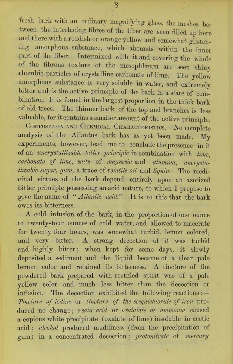 fresh bark with an ordinary magnifying glass, the meshes be- tween the interlacing fibres of the liber are seen filled up here and there with a reddish or orange yellow and somewhat glisten- ing amorphous substance, which abounds within the inner part of the liber. Intermixed with it and covering the whole of the fibrous texture of the mesophloeum are seen shiny rhombic particles of crystalline carbonate of lime. The yellow amorphous substance is very soluble in water, and extremely bitter and is the active principle of the bark in a state of com- bination. It is found in the largest proportion in the thick bark of old trees. The thinner bark of the top and branches is less valuable, for it contains a smaller amount of the active principle. Composition and Chemical Characteristics.—No complete analysis of the Ailantus bark has as yet been made. My experiments, however, lead me to conclude the presence in it of an uncrystallizable bitter principle in combination with lime, carbonate of lime, salts of magnesia and alumina, uncrysta- llizable sugar, gum, a trace of volatile oil and lignin. The medi- cinal virtues of the bark depend entirely upon an azotized bitter principle possessing an acid nature, to which I propose to give the name of “Atlantic add.” It is to this that the bark owes its bitterness. A cold infusion of the bark, in the proportion of one ounce to twenty-four ounces of cold water, and allowed to macerate for twenty four hours, was somewhat turbid, lemon colored, and very bitter. A strong decoction of it was turbid and highly bitter; when kept for some days, it slowly deposited a sediment and the liquid became of a clear pale lemon color and retained its bitterness. A tincture of the powdered bark prepared with rectified spirit was of a pale yellow color and much less bitter than the decoction or infusion. The decoction exhibited the following reactions :— Tincture of iodine or tincture of the sesquichloride of iron pro- duced no change; oxalic acid or oxalalate or ammonia caused a copious white precipitate (oxalate of lime) insoluble in acetic acid ; alcohol produced muddiness (from the precipitation of gum) in a concentrated decoction ; protonitrate of mercury