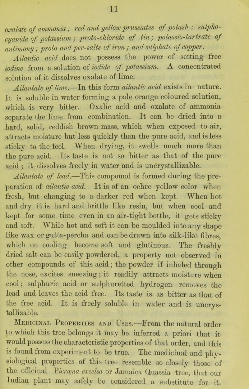 oxalate of ammonia; red and yellow prussiates of potash ; sulpho- cy ankle of potassium; proto-chloride of tin; potassio-tartrate of antimony; proto and per-salts of iron ; and sulphate of copper. Atlantic acid does not possess the power of setting free iodine from a solution of iodide of potassium. A concentrated solution of it dissolves oxalate of lime. Ailantate of lime.—In this form ailantic acid exists in nature. It is soluble in water forming a pale orange coloured solution, which is very bitter. Oxalic acid and oxalate of ammonia separate the lime from combination. It can be dried into a hard, solid, reddish brown mass, Avhich when exposed to air, attracts moisture but less quickly than the pure acid, and is less sticky to the feel. When drying, it swells much more than the pure acid. Its taste is not so bitter as that of the pure acid ; it dissolves freely in water and is unc^stallizable. Ailantate of lead.—This compound is formed during the pre- paration of ailantic acid. It is of an ochre yellow color when fresh, but changing to a darker red when kept. When hot and dry it is hard and brittle like resin, but when cool and kept for some time even in an air-tight bottle, it gets sticky and soft. AVhile hot and soft it can be moulded into any shape like wax or gutta-percha and can be drawn into silk-like fibres, which on cooling become soft and glutinous. The freshly dried salt can be easily powdered, a property not observed in other compounds of this acid; the powder if inhaled through the nose, excites sneezing; it readily attracts moisture when cool; sulphuric acid or sulphuretted hydrogen removes the lead and leaves the acid free. Its taste is as bitter as that of the free acid. It is freely soluble in water and is uncrys- tallizable. Medicinal Properties and Uses.—From the natural order to which this tree belongs it may be inferred a priori that it would possess the characteristic properties of that order, and this is found from experiment to bo true. The medicinal and phy- siological properties of this tree resemble so closely those of the officinal Tiercena excelsa or Jamaica Quassia tree, that our Indian plant may safely be considered a substitute lor it.