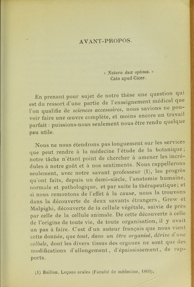 AVANT-PROPOS. « Nalura dux optima. i' Cato apud Cicer. En prenant pour sujet de notre thèse une question q est du ressort d’une partie de 1 enseignement niédica q l’on qualifie de sciences accessoires, nous savions ne pou- voir faire une œuvre complète, et moins encoie un tiava parfait : puissions-nous seulement nous être rendu quelque peu utile. Nous ne nous étendrons pas longuement sur les services que peut rendre à la médecine l’étude de la botanique, notre tâche n’étant point de chercher à amener les incré- dules à notre goût et à nos sentiments. Nous rappellerons seulement, avec notre savant professeur (1), les progrès qu’ont faits, depuis un demi-siècle, l’anatomie humaine, normale et pathologique, et par suite la thérapeutique ; et si nous remontons de l’eftet à la cause, nous la trouvons dans la découverte de deux savants étrangers, Grew et Malpighi, découverte de la cellule végétale, suivie de piès par celle de la cellule animale. De cette découverte à celle de l’origine de toute vie, de toute organisation, il y avait un pas à faire. C’est d’un auteur français que nous vient cette donnée, que tout, dans un être organisé, dérive d une cellule, dont les divers tissus des organes ne sont que des modifications d’allongement, d’épaississement, de rap- ports. (_l) Bâillon. Leçons orales (Facullo de médecine, liSli'J).