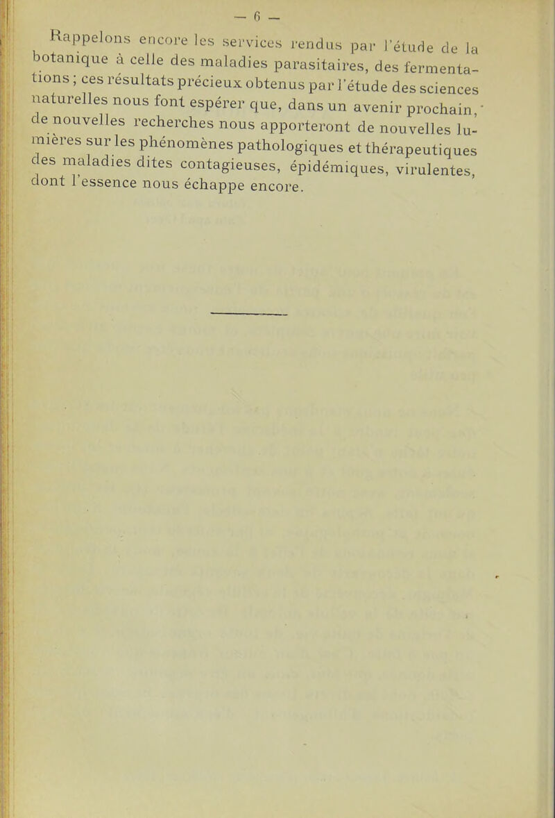 Rappelons encore les services rendus par l’étude de la botanique à celle des maladies parasitaires, des fermenta- tions ; ces résultats précieux obtenus par l’étude des sciences naturelles nous font espérer que, dans un avenir prochain,’ de nouvelles recherches nous apporteront de nouvelles lu- mières sur les phénomènes pathologiques et thérapeutiques des maladies dites contagieuses, épidémiques, virulentes, dont l’essence nous échappe encore.