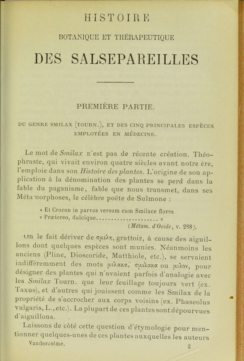 HI s T 0 I R K BOTANIQUE ET THÉRAPEUTIQUE DES SALSEPAREILLES PREMIÈRE PARTIE. DU GENRE SMILAX (tOURN.), ET DES CINQ PRINCIPALES ESPECES EMPLOYÉES EN MEDECINE. Le mot de 5mi7ao: n’est pas de récente création. Théo- phraste, qui vivait environ quatre siècles avant notre ère, Remploie dans son Histoire des plcmtes. L’origine de son ap- plication à la dénomination des plantes se perd dans la fable du paganisme, fable c[ue nous transmet, dans ses Métamorphoses, le célèbre poète de Sulmone : (1 Et Crocon in parvos versum cum Smilace flores « Prælereo, dulcique » (Métam. d'Ooide, v. 288). On le fait dériver de grattoir, à cause des aiguil- lons dont quelques espèces sont munies. Néanmoins les anciens (Pline, Dioscoride, Matthiole, etc.), se servaient indifféremment des mots p.Ckaxv., ctjAlaxoc ou [l^ov, pour désigner des plantes qui n avaient parfois d’analogie avec les Smilax lourn. que leur feuillage toujours vert (ex. Iaxus),et d’autres qui jouissent comme les Smilax de la propriété de s’accrocher aux corps voisins (ex. Phaseolus vulgaris, L.,etc.). Laplupartde ces plantes sont dépourvues d’aiguillons. Laissons de côté cette question d’étymologie pour men- tionner quelques-unes de ces plantes auxquelles les auteurs Vandercolme. o