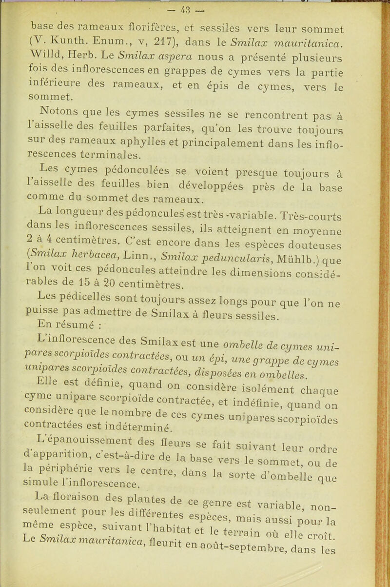 base des rameaux florifères, et sessiles vers leur sommet (V. Kunth. Enum., v, 217), dans le Smilax maiiritanica. Wilid, Herb. Le Sinilax aspera nous a présenté plusieurs fois des inflorescences en grappes de cjmes vers la partie inféiieure des rameaux, et en épis de cymes, vers le sommet. ^ Notons que les cymes sessiles ne se rencontrent pas à l’aisselle des feuilles parfaites, qu’on les trouve toujours sur des rameaux aphylles et principalement dans les inflo- rescences terminales. Les cymes pédonculées se voient presque toujours à 1 aisselle des feuilles bien développées près de la base comme du sommet des rameaux. La longueur despédonculesesttrès-variable. Très-courts dans les inflorescences sessiles, ils atteignent en moyenne 2 à 4 centimètres. C’est encore dans les espèces douteuses l^milax herhacea, Linn., Smilax pedimcularis, Mühlb ) que 1 on voit ces pédoncules atteindre les dimensions considé- lables de 15 à 20 centimètres. Les pedicelles sont toujours assez longs pour que l’on ne puisse pas admettre de Smilax à fleurs sessiles. En résumé : L inflorescence des Smilax est une ombelle de cymes uni- pares seoryw,des contractées, ou un épi, une grappe de cyme: mipa, es scor-pioides contractées, disposées en ombelles Elle est definie, quand on considère isolément chaqui yme uniparescorpioide contractée, et indéfinie, quand or considéré que le nombre de ces cymes unipares scorpioîde- contractées est indéterminé. ‘pioiae. L-épanouissement des fleurs se fait suivant leur ordre d apparition, c est-à-dire de la base vers le sommet, ou de la Peripherie vers le centre, dans la sorte dombelie que Simule 1 inflorescence. ^ meme espèce, suivant l’habitat et le terrain TdircroU Le Smilax maurüamca, fleurit en août-septembre, dans Tes