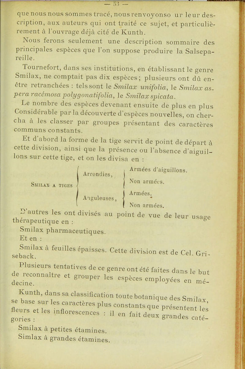 que nous nous sommes tracé, nous renvoyonso ur leurdes- ci'iption, aux auteurs qui ont traité ce sujet, et particuliè- rement à l’ouvrage déjà cité de Kunth. Nous ferons seulement une description sommaire des principales espèces que l’on suppose produire la Salsepa- reille. Tournefort, dans ses institutions, en établissant le genre Smilax, ne comptait pas dix espèces; plusieurs ont dû en- être retranchées : tels sont le Smilax imifolia, le Smilax as. pei a racémosa 2'^olygonatifolia, le Smilax spicata. Le nombre des espèces devenant ensuite de plus en plus Et d abord la forme de la tige servit de point de départ à cette division, ainsi que la présence ou l’absence d’aiguil- lons sur cette tige, et on les divisa en : classer par groupes présentant des caractères communs constants. Armées. Anguleuses, Non armées. Armées d’aiguillons. Arrondies, Smilax pharmaceutiques. Et en : Smilax à feuilles épaisses. Cette division est de Cel. Gri ivision est de Cel. Gri- decine. Kunth, dans sa classilicati se base sur les caractères ph fleurs et les inflorescences : gories : ion toute botanique des Smilax, us constants que présentent les • il en fait dpnv . en fait deux grandes caté- Smilax à petites étamines. Simlax à grandes étamines