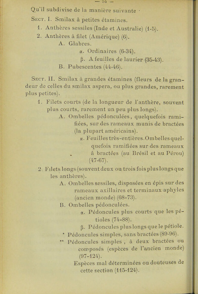 Qu’il subdivise de la manière suivante • Sect. I. Smilax à petites étamines. 1. Anthères sessiles (Inde et Australie) (1-5). 2. Anthères à filet (Amérique) (6). A. Glabres. a. Ordinaires (6-34). p. A feuilles de laurier (35-43). B. Pubescentes (44-46). Sect. IL Smilax à grandes étamines (fleurs de la gran- deur de celles du smilax aspera, ou plus grandes, rarement plus petites). 1. Filets courts (de la longueur de l’anthère, souvent plus courts, rarement un peu plus longs). A. Ombelles pédonculées, quelquefois rami- fiées, sur des rameaux munis de bractées (la plupart américains), a. Feuilles très-entières.Ombelles quel- quefois ramifiées sur des rameaux à bractées (au Brésil et au Pérou) (47-67). 2 Filets longs (souvent deux ou trois fois plus longs que les anthères). A. Ombelles sessiles, disposées en épis sur des rameaux axillaires et terminaux aphyles (ancien monde) (68-73). B. Ombelles pédonculées. a. Pédoncules plus courts que les pé- tioles (74-88). p. Pédoncules plus longs que le pétiole. * Pédoncules simples, sans bractées (89-96). ** Pédoncules simples , à deux bractées ou composés (espèces de l’ancien monde) (97-124). Espèces mal déterminées ou douteuses de cette section (115-124).