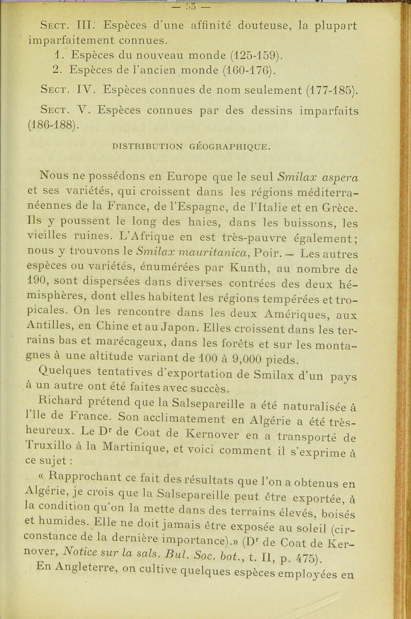 imparfaitement connues, 1. Espèces du nouveau monde (125-159). 2. Espèces de l’ancien monde (160-17G). Sect. IV. Espèces connues de nom seulement (177-185). Sect. Y. Espèces connues par des dessins imparfaits (186-188). DISTRIBUTION GEOGRAPHIQUE. Nous ne possédons en Europe c|ue le seul Smilax aspera et ses variétés, cjui croissent dans les régions méditerra- néennes de la France, de l’Espagne, de l’Italie et en Grèce. Ils y poussent le long des haies, dans les buissons, les vieilles ruines. L’Afrique en est très-pauvre également; nous y trouvons le Smilax mauritanica, Poir. — Les autres espèces ou variétés, énumérées par Kunth, au nombre de 190, sont dispersées dans diverses contrées des deux hé- misphèies, dont elles habitent les régions tempérées et tro- picales. On les rencontre dans les deux Amériques, aux Antilles, en Chine et au Japon. Elles croissent dans les ter- rains bas et marécageux, dans les forêts et sur les monta- gnes à une altitude variant de 100 à 9,000 pieds. Quelques tentatives d’exportation de Smilax d’un pays à un autre ont été faites avec succès. Richard prétend que la Salsepareille a été naturalisée à l’île de France. Son acclimatement en Algérie a été très- heureux. Le Dr de Coat de Kernover en a tran.sporté de fruxillo à la Martinique, et voici comment il s’exprime à ce sujet : ^ « Rapprochant ce fait des résultats que l’on a obtenus en gerie, je crois que la Salsepareille peut être exportée à la condition qu’on la mette dans des terrains élevés, boisés et umides. Elle ne doit jamais être exposée au soleil (cir- constance de la dernière importance).» (D*- de Coat de Ker- nover, Notice sur la sais. Bul. Soc. bot., t. Il, p. 475) En Angleterre, on cultive quelques espèces employées en