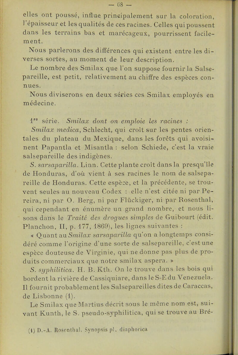 G8 — elles ont poussé, influe principalement sur la coloration, I épaisseur et les qualités de ces racines. Celles qui poussent dans les terrains bas et marécageux, pourrissent facile- ment. Nous parlerons des différences qui existent entre les di- verses sortes, au moment de leur description. Le nombre des Smilax que l’on suppose fournir la Salse- pareille, est petit, relativement au chiffre des espèces con- nues. Nous diviserons en deux séries ces Smilax employés en médecine. f® série. Smilax dont on emploie les racines : Smilax medica, Schlecht, qui croît sur les pentes orien- tales du plateau du Mexique, dans les forêts qui avoisi- nent Papantla et Misantla : selon Schiede, c’est la vraie salsepareille des indigènes. S. sarsaparilla. Linn. Cette plante croît dans la presqu’île de Honduras, d’où vient à ses racines le nom de salsepa- reille de Honduras. Cette espèce, et la précédente, se trou- vent seules au nouveau Codex : elle n’est citée ni par Pe- reira, ni par O. Berg, ni par Flückiger, ni par Rosenthal, qui cependant en énumère un grand nombre, et nous li- sons dans le Traité des drogues simples de Guibourt (édit. Planchon, H, p. 177, 1869), les lignes suivantes : « Quant an Smilax sarsaparilla cju’on a longtemps consi- déré comme l’origine d’une sorte de salsepareille, c est une espèce douteuse de Virginie, qui ne donne pas plus de pro- duits commerciaux que notre smilax aspera. » S. syphilitica. H. B. Kth. On le trouve dans les bois qui bordent la rivière de Cassiquiare, dans le S-E du Venezuela. II fournit probablement les Salsepareilles dites de Caraccas, de Lisbonne (1). Le Smilax que Martius décrit sous le même nom est, sui- vant Kunth, le S. pseudo-syphilitica, qui se trouve au Bré- (1) D.-A. Rosenthal. Synopsis pi. diaphorica