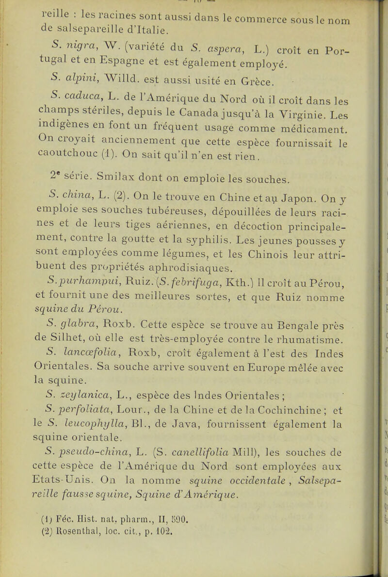 reille ; les racines sont aussi dans le commerce sous le nom de salsepareille d’Italie. 5. nigra, W. (variété du S. aspera, L.) croît en Por- tugal et en Espagne et est également employé. S. aljnni, Willd. est aussi usité en Grèce. S. caduca, L. de l’Américtue du Nord où il croît dans les champs stériles, depuis le Canada jusqu’à la Virginie. Les indigènes en font un fréquent usage comme médicament. On croyait anciennement que cette espèce fournissait le caoutchouc (i). On sait qu’il n’en est rien. 2 séiie. Smilax dont on emploie les souches. S. china, L. (2). On le trouve en Chine et au Japon. On y emploie ses souches tubéreuses, dépouillées de leurs raci- nes et de leurs tiges aériennes, en décoction principale- ment, contre la goutte et la syphilis. Les jeunes pousses y sont employées comme légumes, et les Chinois leur attri- buent des propriétés aphrodisiac[ues. S.purhampui, Ruiz. (5. febrifuga, Kth.) il croît au Pérou, et fournit une des meilleures sortes, et que Ruiz nomme sciuine du Pérou. S. glahra, Roxb. Cette espèce se trouve au Bengale près de Silhet, où elle est très-employée contre le rhumatisme. S. lancœfolia, Roxb, croît également à l’est des Indes Orientales. Sa souche arrive souvent en Europe mêlée avec la squine. S. zeylanica, L., espèce des Indes Orientales; S. perfoliata, Lour., de la Chine et de la Cochinchine ; et le S. leucophglla, Bl., de Java, fournissent également la squine orientale. S. pseudo-china, L. (S. canelUfoïia Mill), les souches de cette espèce de l’Amérique du Nord sont employées aux Etats-Unis. On la nomme squirie occidentale , Salsepa- reille fausse squine, Squine d'Amérique. (1; Fée. Hisl. nat. phann., II, 590.