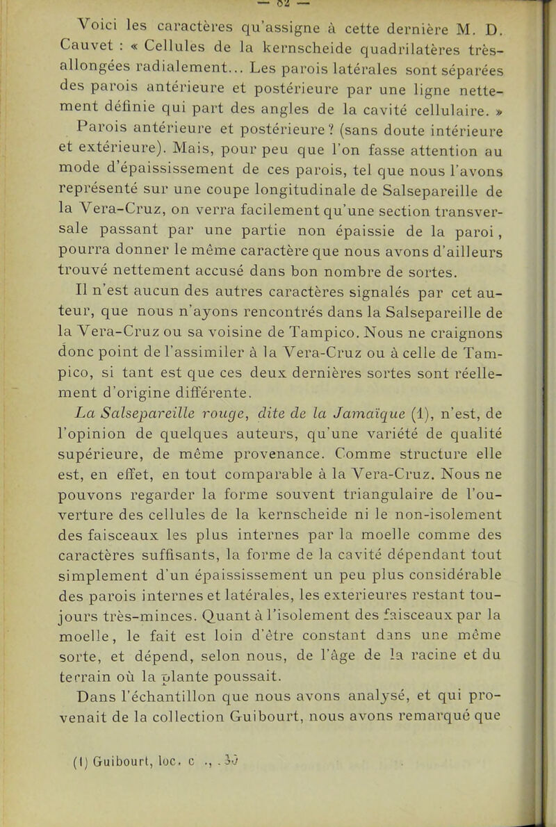 Cauvet : « Cellules de la kernscheide quadrilatères très- allongées radialement... Les parois latérales sont séparées des parois antérieure et postérieure par une ligne nette- ment définie qui part des angles de la cavité cellulaire. » Parois antérieure et postérieure? (sans doute intérieure et extérieure). Mais, pour peu que l’on fasse attention au mode d épaississement de ces parois, tel que nous l’avons représenté sur une coupe longitudinale de Salsepareille de la Vera-Cruz, on verra facilement qu’une section transver- sale passant par une partie non épaissie de la paroi, pourra donner le même caractère que nous avons d’ailleurs trouvé nettement accusé dans bon nombre de sortes. Il n’est aucun des autres caractères signalés par cet au- teur, que nous n’ayons rencontrés dans la Salsepareille de la Vera-Cruz ou sa voisine de Tampico. Nous ne craignons donc point de l’assimiler à la Vera-Cruz ou à celle de Tam- pico, si tant est que ces deux dernières sortes sont réelle- ment d’origine différente. La Salsepareille rouge, dite de la Jamaïque (1), n’est, de l’opinion de quelques auteurs, qu’une variété de qualité supérieure, de même provenance. Comme structure elle est, en effet, en tout comparable à la Vera-Cruz. Nous ne pouvons regarder la forme souvent triangulaire de l’ou- verture des cellules de la kernscbeide ni le non-isolement des faisceaux les plus internes par la moelle comme des caractères suffisants, la forme de la cavité dépendant tout simplement d’un épaississement un peu plus considérable des parois internes et latérales, les extérieures restant tou- jours très-minces. Quant à l’isolement des faisceaux par la moelle, le fait est loin d’être constant dans une même sorte, et dépend, selon nous, de l’âge de la racine et du terrain où la plante poussait. Dans l’échantillon que nous avons analysé, et qui pro- venait de la collection Guibourt, nous avons remarqué que (I) Guibourt, loc. c . 30