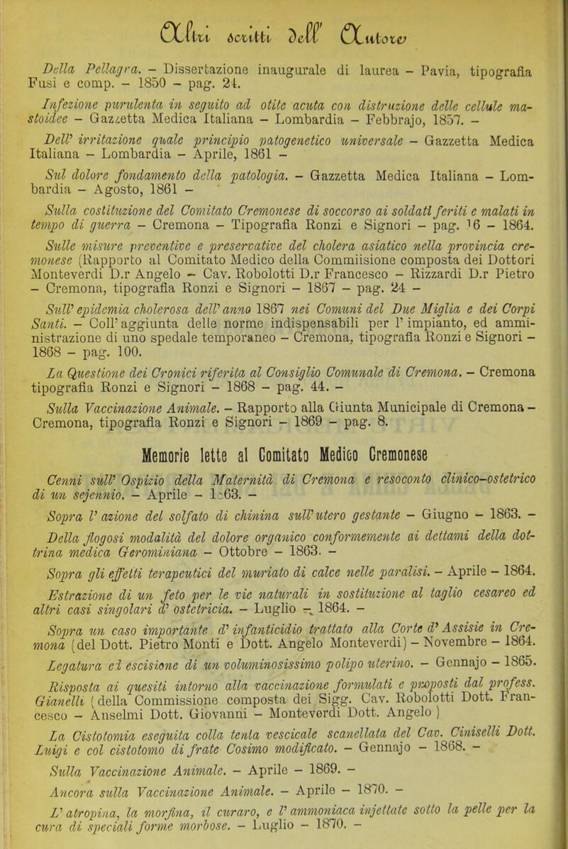 CX-Utt ócutti. Dell UCulete; Della Pellagra. - Dissertazione inaugurale di laurea - Pavia, tipografia Fusi e comp. - 1850 - pag. 24. Infezione pxirulenta in seguito ad otite acuta con distruzione delle cellule mor- stoidee - Gazzetta Medica Italiana - Lombardia - Febbrajo, 1857. - DelV irritazione quale princi;pio patogenetico universale - Gazzetta Medica Italiana - Lombardia - Aprile, 1861 - Sul dolore fondamento della patologia. - Gazzetta Medica Italiana - Lom- bardia - Agosto, 1861 - Sulla costituzione del Comitato Cremonese di soccorso ai soldati feriti e malati in tempo di guerra - Cremona - Tipografia Ronzi e Signori - pag. 16 - 1864. S%dle misure preventive e preservative del cholera asiatico nella provincia cre- monese (Rapporto al Comitato Aledico della Commiisione composta dei Dottori Monteverdi D.r Angelo - Cav. Robolotti D.r Francesco - Rizzardi D.r Pietro - Cremona, tipografia Ronzi e Signori - 1867 - pag. 24 - SulV epidemia cholerosa delPanno 1867 nei Comtmi del Due Miglia c dei Corpi Santi. - Coir aggiunta delle norme indispensabili per P impianto, ed ammi- nistrazione di uno spedale temporaneo - Cremona, tipografia Ronzi e Signori - 1868 - pag. 100. La Questione dei Cronici riferita al Consiglio Comunale di Cremona. — Cremona tipografia Ronzi e Signori - 1868 - pag. 44. - Sulla Vaccinazione Animale. - Rapporto alla Giunta Municipale di Cremona - Cremona, tipografia Ronzi e Signori - 1869 - pag. 8. Memorie lette al Gomitato Medico Cremonese Cenni sull' Ospizio della Maternità di Cremona e resoconto clinico-ostetrico di un sejennio. - Aprile - lc63. - Sopra V azione del solfato di chinina sull'utero gestante - Giugno - 1863. - Della flogosi modalità del dolore organico conformemente ai dettami della dot- trina medica Gerominiana - Ottobre - 1863. - Sopra gli effetti terapeutici del muriate di calce nelle paralisi. - Aprile - 1864. Estrazione di un feto per le vie naturali in sostituzione al taglio cesareo ed altri casi singolari a' ostetricia. - Luglio 1864. - Sopra un caso importante d'infanticidio trattato alla Corte d'Assiste in Cre- mona (del Dott. Pietro Monti e Dott. Angelo Monteverdi) - Novembre - 1864. Legatura eì escisione di un voluminosissimo polipo tUerino. - Gcnnajo - 1865. Risposta ai quesiti intorno alla vaccinazione formulati e preposti dal profess. GianelU [ della Commissione composta dei Sigg. Cav. Robolotti Dott. Fran- cesco - Anseimi Dott. Giovanni - Monteverdi Dott. Angelo ) La Cistotomia eseguita colla tenta vescicole scanellata del Cav. Ciniselli Dott. Litigi e col cistotomo di frate Cosimo modificato. - Gennajo - 1868. - Sulla Vaccinazione Animale. - Aprile - 1869. - Ancora sulla Vaccinazione Animale. - Aprilo - 1870. - Z’ atropina, la morfina, il curaro, e l'ammoniaca injettate sotto la pelle pter la cura di speciali forme morbose. — Luglio — 1870. -