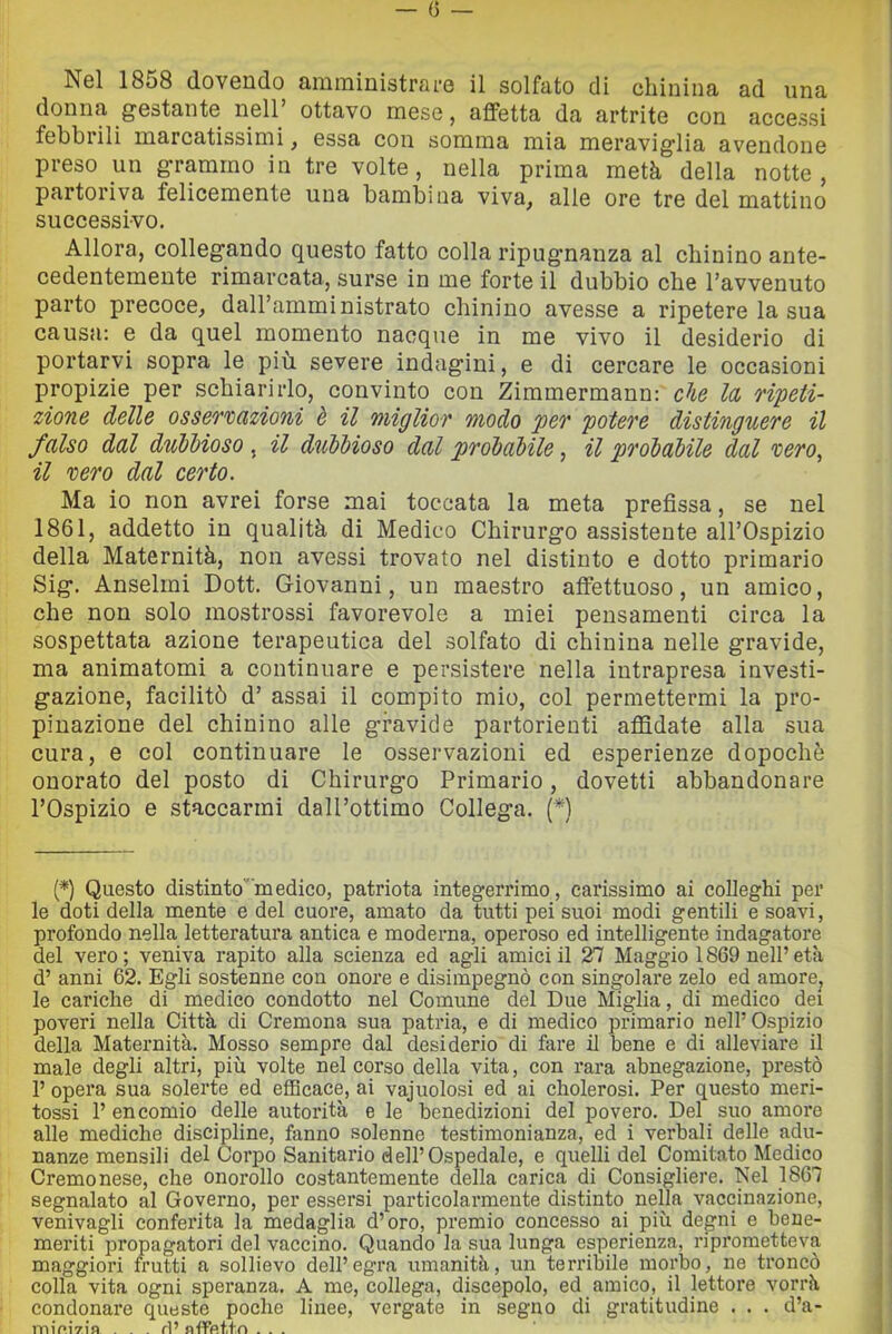 Nel 1858 dovendo amministrare il solfato di chinina ad una donna gestante nell’ ottavo mese, affetta da artrite con accessi fehbiili marcatissimi j essa con somma mia meraviglia avendone preso un g’rammo in tre volte, nella prima metà della notte, partoriva felicemente una bambina viva^ alle ore tre del mattino successivo. Allora, collegando questo fatto colla ripugnanza al chinino ante- cedentemente rimarcata, surse in me forte il dubbio che l’avvenuto parto precoce, dall’amministrato chinino avesse a ripetere la sua causa; e da quel momento nacque in me vivo il desiderio di portarvi sopra le più. severe indagini, e di cercare le occasioni propizie per schiarirlo, convinto con Zimmermann: che la ripeti- zione delle osservazioni è il miglior modo per potere distinguere il falso dal duMioso , il dicbbioso dal probabile, il probabile dal vero, il vero dal certo. Ma io non avrei forse mai toccata la meta prefissa, se nel 1861, addetto in qualità di Medico Chirurgo assistente all’Ospizio della Maternità, non avessi trovato nel distinto e dotto primario Sig. Anseimi Dott. Giovanni, un maestro affettuoso, un amico, che non solo mostrossi favorevole a miei pensamenti circa la sospettata azione terapeutica del solfato di chinina nelle gravide, ma animatomi a continuare e persistere nella intrapresa investi- gazione, facilitò d’ assai il compito mio, col permettermi la pro- pinazione del chinino alle gravide partorienti affidate alla sua cura, e col continuare le osservazioni ed esperienze dopoché onorato del posto di Chirurgo Primario, dovetti abbandonare l’Ospizio e staccarmi dall’ottimo Collega. (*) {*) Questo distinto'''medico, patriota integerrimo, carissimo ai colleghi per le doti della mente e del cuore, amato da tutti pei suoi modi gentili e soavi, profondo nella letteratura antica e moderna, operoso ed intelligente indagatore del vero; veniva rapito alla scienza ed agli amici il 27 Maggio 1869 nell’età d’ anni 62. Egli sostenne con onore e disimpegno con singolare zelo ed amore, le cariche di medico condotto nel Comune del Due Miglia, di medico dei poveri nella Città di Cremona sua patria, e di medico primario nell’Ospizio della Maternità. Mosso sempre dal desiderio di fare il bene e di alleviare il male degli altri, più volte nel corso della vita, con rara abnegazione, prestò 1’ opera sua solerte ed efScace, ai vajnoiosi ed ai cholerosi. Per questo meri- tossi 1’ encomio delle autorità e le benedizioni del povero. Del suo amore alle mediche discipline, fanno solenne testimonianza, ed i verbali delle adu- nanze mensili del Coipo Sanitario dell’Ospedale, e quelli del Comitato Medico Cremonese, che onorollo costantemente della carica di Consigliere. Nel 1867 segnalato al Governo, per essersi particolarmente distinto nella vaccinazione, venivagli conferita la medaglia d’oro, premio concesso ai più degni e bene- meriti propagatori del vaccino. Quando la sua lunga esperienza, riprometteva maggiori frutti a sollievo dell’egra umanità, un terribile morbo, ne troncò colla vita ogni speranza. A me, collega, discepolo, ed amico, il lettore vorrà condonare queste poche linee, vergate in segno di gratitudine . . . d’a- iTn'pi'ri'n . . . ri’ nflfV>tfn ...