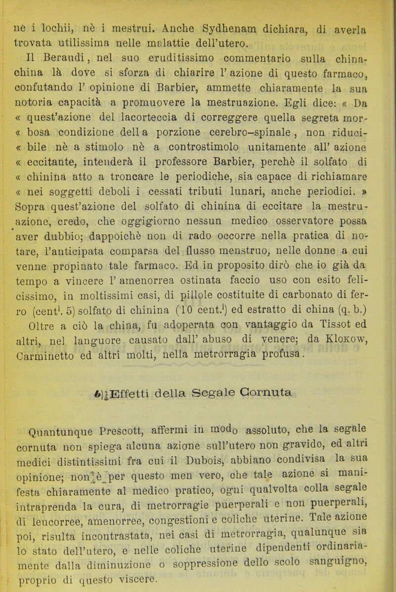 ne i locliii, nè i mestrui. Anche Sydhenam dichiara, di averla trovata utilissima nelle malattie dell’utero. Il Beraudi, nel suo eruditissimo commentario sulla china- china là dove si sforza di chiarire l’azione di questo farmaco, confutando 1’ opinione di Barbier, ammette chiaramente la sua notoria capacità a promuovere la mestruazione. Egli dice: « Da « quest’azione del lacorteccia di correggere quella segreta mor- « bosa condizione dell a porzione cerebro-spinale, non riduci- « bile nò a stimolo nè a controstimolo unitamente all’ azione « eccitante, intenderà il professore Barbier, perchè il solfato di « chinina atto a troncare le periodiche, sia capace di richiamare « nei soggetti deboli i cessati tributi lunari, anche periodici. » Sopra quest’azione del solfato di chinina di eccitare la mestru- azione, credo, che oggigiorno nessun medico osservatore possa aver dubbio; dappoiché non di rado occorre nella pratica di no- tare, l’anticipata comparsa del flusso menstruo, nelle donne a cui venne propinato tale farmaco. Ed in proposito dirò che io già da tempo a vincere 1’ amenorrea ostinata faccio uso con esito feli- cissimo, in moltissimi casi, di pillole costituite di carbonato di fer- ro (cent'. 5) solfato di chinina (10 cent.') ed estratto di china (q. b.) Oltre a ciò la china, fu adoperata con vantaggio da Tissot ed altri, nel languore causato dall’ abuso di venere; da KIokow, Carminetto ed altri molti, nella metrorragia profusa. 6)iEffetti della Segale Cornuta Quantunque Prescott, atfermi in modo assoluto, che la segale cornuta non spiega alcuna azione sull’utero non gravido, ed altri medici distintissimi fra cui il Dubois, abbiano condivisa la sua opinione; non(*^è'per questo meu vero, che tale azione si mani- festa chiaramente al medico pratico, ogni qualvolta colla segale intraprenda la cura, di metrorragie puerperali e non puerperali, di leucorree, amenorree, congestioni e coliche uterine. Tale azione poi, risulta incontrastata, nei casi di metrorragia, qualunque sia lo stato dell’utero, e nelle coliche uterine dipendenti ordinaria- mente dalla diminuzione o soppressione dello scolo sanguigno, proprio di questo viscere.