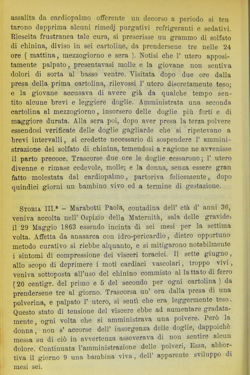 assalita da cardiopalmo offerente un decorso a periodo si ten tarono dapprima alcuni rimedj purg-ativi refrigeranti e sedativi. Riescita frustranea tale cura, si prescrisse un grammo di solfato di chinina, diviso in sei cartoline, da prender.sene tre nelle 24 ore ( mattina, mezzogiorno e sera ). Notisi che 1’ utero apposi- tamente palpato, presentavasi molle e la giovane non sentiva dolori di sorta al basso ventre. Visitata dopo due ore dalla presa della prima cartolina, rilevossi T utero discretamente teso; tì la giovane accusava di avere già da qualche tempo sen- tito alcune brevi e leggiere doglie. Amministrata una seconda cartolina al mezzogiorno, insorsero delle doglie più forti e di maggiore durata. Alla sera poi, dopo aver presa la terza polvere essendosi verificate delle doglie gagliarde che si ripetevano a brevi intervalli, si credette necessario di sospendere T ammini- strazione del solfato di chinina, temendosi a ragione ne avvenisse il parto precoce. Trascorse due ore le doglie cessarono ; T utero divenne e rimase cedevole, molle; e la donna, senza essere gran fatto molestata dal cardiopalmo, partoriva felicemente, dopo quindici giorni un bambino vivo ed a termine di gestazione. Storia. III.“ - Marabotti Paola, contadina dell’ età d’ anni 36, veniva accolta nell’ Ospizio della Maternità, sala delle gravide» il 29 Maggio 1863 essendo incinta di sei mesi per la settima volta. Affetta da anasarca con idro-pericardio, dietro opportuno metodo curativo si riebbe alquanto, e si mitigarono notabilmente i sintomi di compressione dei visceri toracici. Il sette giugno, allo scopo di deprimere i moti cardiaci vascolari, troppo vivi, veniva sottoposta all’uso del chinino commisto al lattato di ferro (20 centigr. del primo e 5 del secondo per ogni cartolina ) da prendersene tre al giorno. Trascorsa un’ ora dalla presa di una polverina, e palpato 1’ utero, si senti che era leggermente teso. Questo stato di tensione del viscere ebbe ad aumentare gradata- mente , ogni volta che si amministrava una polvere. Però la donna’ non s’ accorse dell’ insorgenza delle doglie, dappoiché messa su di ciò in avvertenza asseverava di non sentire alcun dolore. Continuata l’amministrazione delle polveri. Essa, abbor- tiva il giorno 9 una bambina viva, dell’ apparente sviluppo di mesi sei.