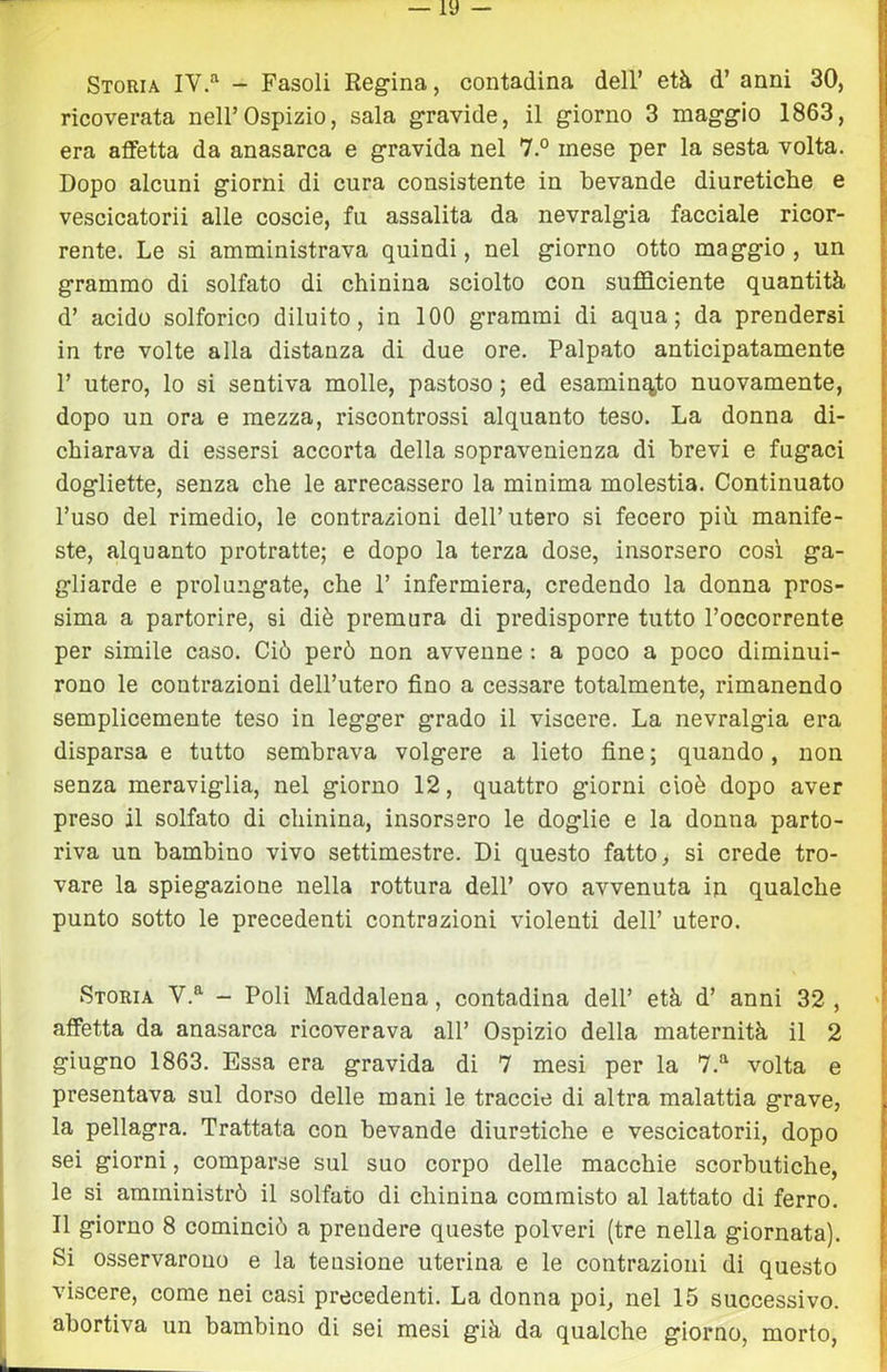 Storia IV/'^ - Fasoli Regina, contadina dell’ età d’anni 30, ricoverata nell’Ospizio, sala gravide, il giorno 3 maggio 1863, era affetta da anasarca e gravida nel 7.° mese per la sesta volta. Dopo alcuni giorni di cura consistente in bevande diuretiche e vescicatorii alle coscie, fu assalita da nevralgia facciale ricor- rente. Le si amministrava quindi, nel giorno otto maggio , un grammo di solfato di chinina sciolto con sufficiente quantità d’ acido solforico diluito, in 100 grammi di aqua; da prendersi in tre volte alla distanza di due ore. Palpato anticipatamente 1’ utero, lo si sentiva molle, pastoso ; ed esaminiate nuovamente, dopo un ora e mezza, riscontrossi alquanto teso. La donna di- chiarava di essersi accorta della sopravenienza di brevi e fugaci dogliette, senza che le arrecassero la minima molestia. Continuato l’uso del rimedio, le contrazioni dell’utero si fecero più manife- ste, alquanto protratte; e dopo la terza dose, insorsero così ga- gliarde e prolungate, che 1’ infermiera, credendo la donna pros- sima a partorire, si diè premura di predisporre tutto l’occorrente per simile caso. Ciò però non avvenne : a poco a poco diminui- rono le contrazioni dell’utero fino a cessare totalmente, rimanendo semplicemente teso in legger grado il viscere. La nevralgia era disparsa e tutto sembrava volgere a lieto fine ; quando, non senza meraviglia, nel giorno 12, quattro giorni cioè dopo aver preso il solfato di chinina, insorsero le doglie e la donna parto- riva un bambino vivo settimestre. Di questo fatto, si crede tro- vare la spiegazione nella rottura dell’ ovo avvenuta in qualche punto sotto le precedenti contrazioni violenti dell’ utero. Storia V.^ - Poli Maddalena, contadina dell’ età d’ anni 32 , affetta da anasarca ricoverava all’ Ospizio della maternità il 2 giugno 1863. Essa era gravida di 7 mesi per la 7.*^ volta e presentava sul dorso delle mani le traccio di altra malattia grave, la pellagra. Trattata con bevande diuretiche e vescicatorii, dopo sei giorni, comparse sul suo corpo delle macchie scorbutiche, le si amministrò il solfato di chinina commisto al lattato di ferro. Il giorno 8 cominciò a prendere queste polveri (tre nella giornata). Si osservarono e la tensione uterina e le contrazioni di questo viscere, come nei ca.si precedenti. La donna poi, nel 15 successivo, abortiva un bambino di sei mesi già da qualche giorno, morto,