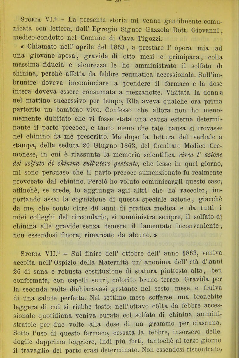 Storia VI.^ — La presente storia mi venne gentilmente comu- nicata con lettera, dall’ Egregio Signor Gazzola Dott. Giovanni, medico-condotto nel Comune di Cava Tigozzi. « Chiamato nell’aprile del 1863, a prestare 1’ opera mia ad una giovane sposa, gravida di otto mesi e primipara, colla massima fiducia e sicurezza le ho amministrato il solfato di chinina, perchè affetta da febbre reumatica accessionale. Sull’im- brunire doveva incominciare a prendere il farmaco e la dose intera doveva essere consumata a mezzanotte. Visitata la donna nel mattino successivo per tempo. Ella aveva qualche ora prima partorito un bambino vivo. Confesso che allora non ho meno- mamente dubitato che vi fosse stata una causa esterna determi- nante il parto precoce, e tanto meno che tale causa si trovasse nel chinino da me prescritto. Ma dopo la lettura del verbale a stampa, della seduta 20 Giugno 1863, del Comitato Medico Cre- monese, in cui è riassunta la memoria scientifica circa V azione del solfato di chinina sull’utero gestante^ che lesse in quel giorno, mi sono persuaso che il parto precoce sumenzionato fu realmente provocato dal chinino. Perciò ho voluto comunicargli questo caso, affinchè, se crede, lo aggiunga agli altri che ha raccolto, im- portando assai la cognizione di questa speciale azione, giacché da me, che conto oltre 40 anni di pratica medica e da tutti i miei colleglli del circondario, si amministra sempre, il solfato di chinina alle gravide senza temere il lamentato inconveniente, non essendosi finora, rimarcato da alcuno. » Storia VII.'^ - Sul finire dell’ ottobre dell’ anno 1863, veniva accolta nell’ Ospizio della Maternità un’ anonima dell’ età d’anni 26 di sana e robusta costituzione di statura piuttosto alta, ben conformata, con capelli scuri, colorito bruno terreo. Gravida per la seconda volta dichiaravasi gestante nel sesto mese e fruiva di una salute perfetta. Nel settimo mese sofferse una bronchite leggera di cui si riebbe tosto: nell’ ottavo cOlta da febbre acces- sionale quotidiana veniva curata col solfato di chinina ammini- stratole per due volte alla dose di un grammo per ciascuna. Sotto l’uso di questo farmaco, cessata la febbre, insorsero delle doglie dapprima leggiere, indi più forti, tantoché al terzo giorno il travaglio dei parto erasi determinato. Non essendosi riscontrato?