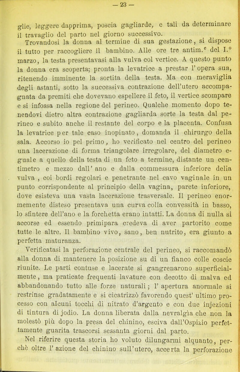 g-lie, leg^gere dapprima, poscia g-ag-liarde, e tali da determinare il travaglio del parto nel giorno successivo. Trovandosi la donna al termine di sua gestazione , si dispose il tutto per raccogliere il bambino. Alle ore tre antim.® del I.° marzo, la testa presentavasi alla vulva col vertice. A questo punto la donna era scoperta; pronta la levatrice a prestar l’opera sua, ritenendo imminente la sortita della testa. Ma con meraviglia degli astanti, sotto la successiva contrazione dell’utero accompa- gnata da premiti che dovevano espellere il feto, il vertice scompare e si infossa nella regione del perineo. Qualehe momento dopo te- nendovi dietro altra contrazione gagliarda sorte la testa dal pe- rineo e subito anche il restante del corpo e la placenta. Confusa la levatrice per tale caso inopinato, domanda il chirurgo della sala. Accorso io pel primo, ho verificato nel centro del perineo una lacerazione di forma triangolare irregolare, del diametro e- guale a quello della testa di un feto a termine, distante un cen- timetro e mezzo dall’ ano e dalla commessura inferiore delia vulva , coi bordi regolari e penetrante nel cavo vaginale in un punto corrispondente al principio della vagina, parete inferiore, dove esisteva una vasta lacerazione trasversale. Il perineo enor- memente disteso presentava una curva colla convessità in basso, lo sfintere dell’ano e la forchetta erano intatti. La donna di nulla si accorse ed essendo primipara credeva di aver partorito come tutte le altre. Il bambino vivo, sano, ben nutrito, era giunto a perfetta maturanza. Verificatasi la perforazione centrale del perineo, si raccomandò alla donna di mantenere la posizione su di un fianco colle coscie riunite. Le parti contuse e lacerate si gangrenarono superficial- mente , ma praticate frequenti lavature con decotto di malva ed abbandonando tutto alle forze naturali ; 1’ apertura anormale si restrinse gradatamente e si cicatrizzò favorendo quest’ ultimo pro- cesso con alcuni tocchi di nitrato d’argento e con due injezioni di tintura di jodio. La donna liberata dalla nevralgia che non la molestò più dopo la presa del chinino, esciva dall’Ospizio perfet- tamente guarita trascorsi sessanta giorni dal parto. Nel riferire questa storia ho voluto dilungarmi alquanto, per- ché oltre l’azione del chinino sull’utero, accerta la perforazione L