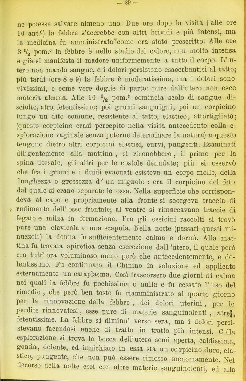 ne potesse salvare almeno uno. Due ore dopo la visita ( alle ore fl 10 ant.®) la febbre s’accrebbe con altri brividi e più intensi, ma la medicina fu amministrata’^come era stato prescritto. Alle ore 3 Va pom.® la febbre è nello stadio del calore, non molto intensa e già si manifesta il madore uniformemente a tutto il corpo. L’ u- tero non manda sangue, e i dolori persistono esacerbantisi al tatto; più tardi (ore 8 e 9) la febbre è moderatissima, ma i dolori sono vivissimi, e come vere doglie di parto: pure dall’utero non esce materia alcuna. Alle 10 7a poQi.® comincia scolo di sangue di- sciolto, atro, fetentissimo; poi grumi sanguigni, poi un corpicino lungo un dito comune, resistente al tatto, elastico, attortigliato; i (questo corpicino crasi percepito nella visita antecedente colla e- jl splorazione vaginale senza poterne determinare la natura) a questo |! teng'ono dietro altri corpicini elastici, curvi, pungenti. Esaminati ^ diligentemente alla mattina , si riconobbero , il primo per la || spina dorsale, gli altri per le costole denudate; più si osservò | che fra i grumi e i fluidi evacuati esisteva un corpo molle, della ì lunghezza e grossezza d’ un mignolo : era il corpicino del feto || dal quale si erano separate le ossa. Nella superflcie che corrispon- t deva al capo e propriamente alla fronte si scorgeva traccia di jj rudimento dell’ osso frontale; al ventre si rimarcavano traccio di |j fegato e milza in formazione. Fra gli ossicini raccolti si trovò J pure una clavicola e una scapula. Nella notte (passati questi mi- j nuzzoli) la donna fu sufficientemente calma e dormì. Alla mat- ! tina fu trovata apiretica senza escrezione dall ’utero, il quale però j era tutt’ ora voluminoso meno però che antecedentemente, e do- [ lentissimo. Fu continuato il Chinino in soluzione ed applicato ■ esternamente un cataplasma. Così trascorsero due giorni di calma < nei quali la febbre fu pochissima o nulla e fu cessato 1’ uso del 'I rimedio , che però ben tosto fu riamministrato al quarto giorno per la rinnovazione della febbre , dei dolori uterini, per le I perdite rinnovatesi, esse pure di materie sanguinolenti, atrej, H fetentissime. La febbre si diminuì verso sera, ma i dolori persi- I stevano facendosi anche di tratto in tratto più intensi. Colla | esplorazione si trova la bocca dell’utero semi aperta, caldissima, r gonfla, dolente, ed innichiato in essa sta un corpicino duro, eia- stico, pungente, che non può essere rimosso menomamente. Nel j decorso della notte esci con altre materie sanguinolenti, ed alla '''■