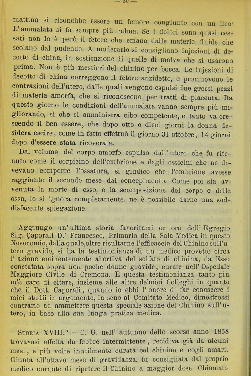 mattina si riconobbe essere un femore cong-iunto con un ileo* L’ammalata si fa sempre più calma. Se i dolori sono quasi ces- sati non lo è però il fetore che emana dalle materie fluide che scolano dal pudendo. A moderarlo si consig-liauo injezioni di de- cotto di china, in sostituzione di quelle di malva che si usarono prima. Non è più mestieri del chinino per bocca. Le injezioni di decotto di china correg-g-ono il fetore anzidetto, e promuovono le contrazioni dell’utero, dalle quali veng-ono espulsi due g-rossi pezzi di materia amorfa, che si riconoscono per tratti di placenta. Da questo giorno le condizioni dell’ammalata vanno sempre più mi- gliorando, sì che si amministra cibo competente, e tanto va cre- scendo il ben essere, che dopo otto o dieci giorni la donna de- sidera escire, come in fatto effettuò il giorno 31 ottobre, 14 giorni dopo d’essere stata ricoverata. Dal volume del corpo amorfo espulso dall’ utero che fu rite- nuto come il corpicino dell’embrione e dagli ossicini che ne do- vevano comporre l’ossatura, si giudicò che l’embrione avesse raggiunto il secondo mese dal concepimento. Come poi sia av- venuta la morte di esso, e la scomposizione del corpo e delle ossa, lo si ignora completamente, ne è possibile darne una sod- disfacente spiegazione. Aggiungo un’ultima storia favoritami or ora dell’Egregio Sig. Caporali D.’’ Francesco, Primario della Sala Medica in questo Nosocomio, dalla quale,oltre risultarne l’efficaccia del Chinino sull’u- tero gravido, si ha la testimonianza di un medico provetto circa r azione eminentemente abortiva del solfato di chinina, da Esso constatata sopra non poche donne gravide, curate nell’Ospedale Maggiore Civile di Cremona. E questa testimonianza tanto più m’è caro di citare, insieme alle altre de’miei Colleghi in quanto che il Dott. Caporali, quando io ebbi 1’ onore di far conoscere i miei studii in argomento, in seno al Comitato Medico, dimostrossi contrario ad ammettere questa speciale azione del Chinino sull’ u- tero, in base alla sua lunga pratica medica. Storia XVIII.“ — C. G. nell’ autunno dello scorso anno 1868 trovavasi affetta da febbre intermittente, recidiva già. da alcuni mesi, e più volte inutilmente curata col chinino e cogli amari. Giunta all’ottavo mese di gravidanza, fu consigliata dal proprio medico curante di ripetere il Chinino a mag'gior dose. Chiamato