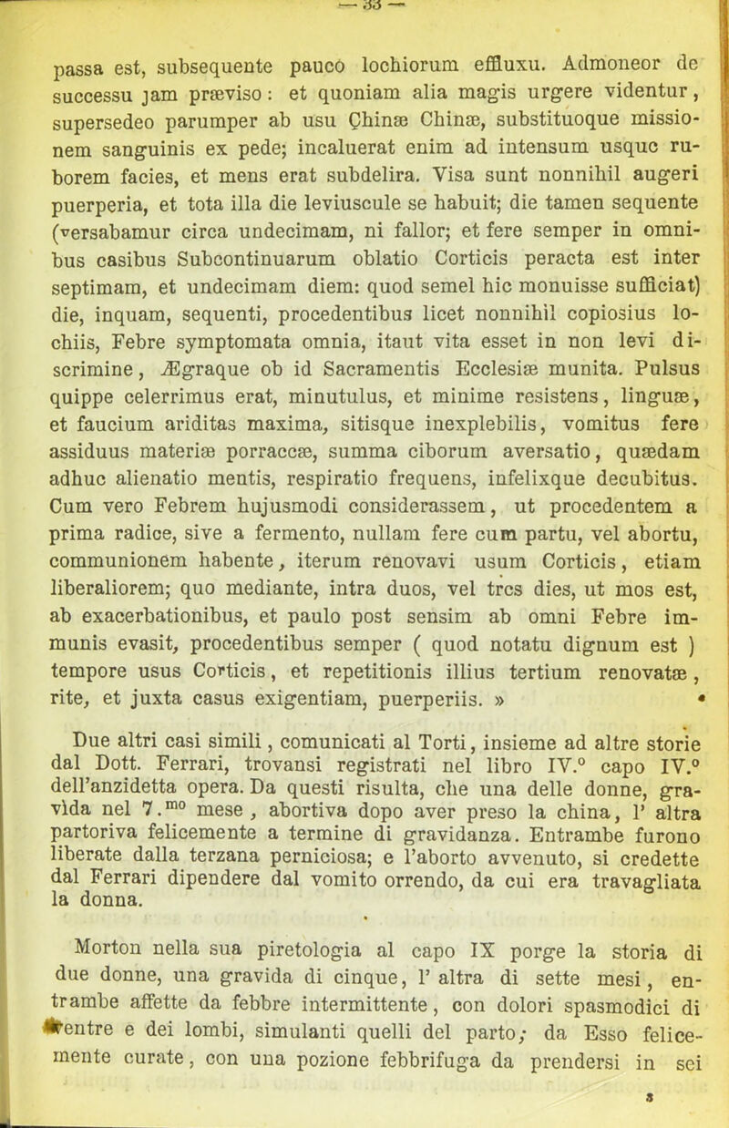 passa est, subsequente pauco lochiorum effluxu. Admoneor de successu jam preeviso : et quoniam alia magis urg-ere videntur, supersedeo parumper ab usu Qbina3 Chinje, substituoque missio- nem sanguinis ex pede; incaluerat enim ad intensum usquc ru- borem facies, et mens erat subdelira. Visa sunt nonnihil augeri puerperia, et tota illa die leviuscule se habuit; die tamen sequente (versabamur circa undecimam, ni fallor; et fere semper in omni- bus casibus Subcontinuarum oblatio Corticis peracta est inter septimam, et undecimam diem: quod semel bic monuisse sufficiat) die, inquam, sequenti, procedentibus licet nonnihil copiosius lo- chiis, Febre symptomata omnia, itaut vita esset in non levi di- scrimine , .(Egraque ob id Sacramentis Ecclesia munita. Pulsus quippe celerrimus erat, minutulus, et minime resistens, linguae, et faucium ariditas maxima, sitisque inexplebilis, vomitus fere I assiduus materise porraccse, summa ciborum aversatio, qusedam adhuc alienatio mentis, respiratio frequens, infelixque decubitus, Cum vero Febrem hujusmodi considerassem, ut procedentem a ! prima radice, sive a fermento, nullam fere cum partu, vel abortu, communionem habente, iterum renovavi usum Corticis, etiam liberaliorem; quo mediante, intra duos, vel trcs dies, ut mos est, ab exacerbationibus, et paulo post sensim ab omni Febre im- munis evasit, procedentibus semper ( quod notatu dignum est ) tempore usus Corticis, et repetitionis illius tertium renovatse, rite, et juxta casus exigentiam, puerperiis. » • Due altri casi simili, comunicati al Torti, insieme ad altre storie dal Dott. Ferrari, trovansi registrati nel libro IV.° capo IV.® dell’anzidetta opera. Da questi risulta, che una delle donne, gra- vida nel 7. mese , abortiva dopo aver preso la china, P altra partoriva felicemente a termine di gravidanza. Entrambe furono liberate dalla terzana perniciosa; e l’aborto avvenuto, si credette dal Ferrari dipendere dal vomito orrendo, da cui era travagliata la donna. Morton nella sua piretologia al capo IX porge la storia di due donne, una gravida di cinque, 1’ altra di sette mesi, en- trambe affette da febbre intermittente, con dolori spasmodici di #entre e dei lombi, simulanti quelli del parto; da Esso felice- mente curate, con una pozione febbrifuga da prendersi in sei s