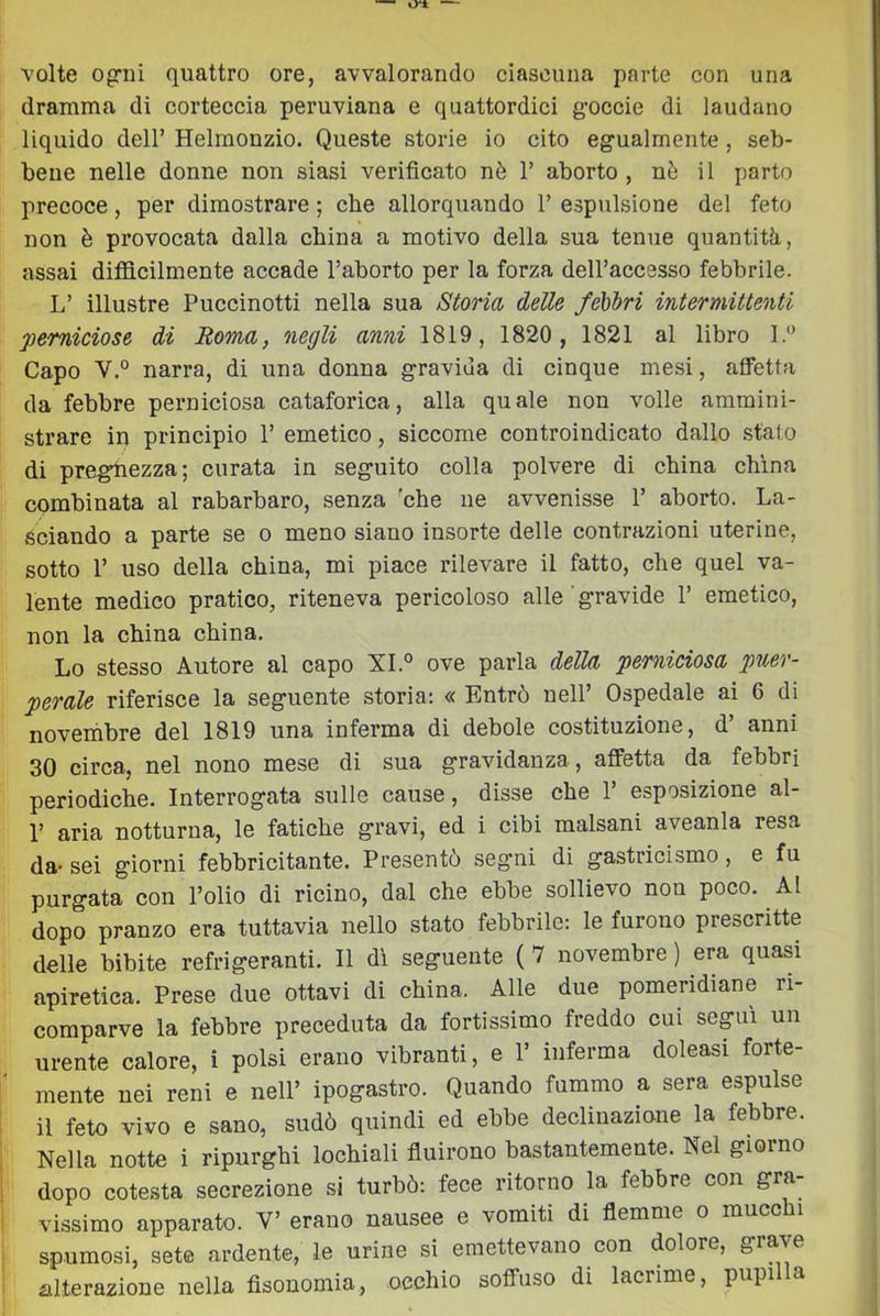 volte oprili quattro ore, avvalorando ciascuna parte con una dramma di corteccia peruviana e quattordici g-occie di laudano liquido deir Helmonzio. Queste storie io cito egualmente, seb- bene nelle donne non siasi verificato nè T aborto, nè il parto precoce, per dimostrare ; che allorquando 1’ espulsione del feto non è provocata dalla china a motivo della sua tenue quantità., assai diflficilmente accade l’aborto per la forza dell’accesso febbrile. L’ illustre Puccinotti nella sua Storia, delle felibri intermittenti perniciose di Roma, negli anni 1819, 1820 , 1821 al libro 1.'’ Capo V.° narra, di una donna gravida di cinque mesi, affetta da febbre perniciosa cataforica, alla quale non volle ammini- strare in principio 1’ emetico, siccome controindicato dallo stalo di preghezza; curata in seguito colla polvere di china china combinata al rabarbaro, senza che ne avvenisse 1’ aborto. La- sciando a parte se o meno siano insorte delle contrazioni uterine, sotto 1’ uso della china, mi piace rilevare il fatto, che quel va- lente medico pratico, riteneva pericoloso alle gravide 1’ emetico, non la china china. Lo stesso Autore al capo XI.° ove parla della perniciosa puer- perale riferisce la seguente storia: « Entrò nell’ Ospedale ai 6 di novembre del 1819 una inferma di debole costituzione, d’ anni 30 circa, nel nono mese di sua gravidanza, affetta da febbri periodiche. Interrogata sulle cause, disse che 1’ esposizione al- r aria notturna, le fatiche gravi, ed i cibi malsani aveanla resa da- sei giorni febbricitante. Presentò segni di gastricismo, e fu purgata con l’olio di ricino, dal che ebbe sollievo non poco. Al dopo pranzo era tuttavia nello stato febbrile: le furono prescritte delie bibite refrigeranti. Il dì seguente ( 7 novembre ) era quasi apiretica. Prese due ottavi di china. Alle due pomeridiane ri- comparve la febbre preceduta da fortissimo freddo cui segui un urente calore, i polsi erano vibranti, e 1’ inferma doleasi forte- mente nei reni e nell’ ipogastro. Quando fummo a sera espulse il feto vivo e sano, sudò quindi ed ebbe declinazione la febbre. Nella notte i ripurghi lochiali fluirono bastantemente. Nel giorno dopo cotesta secrezione si turbò: fece ritorno la febbre con gra- vissimo apparato. V’ erano nausee e vomiti di flemme o mucchi spumosi, sete ardente, le urine si emettevano con dolore, grave alterazione nella fisonomia, occhio soffuso di lacrime, pupi a