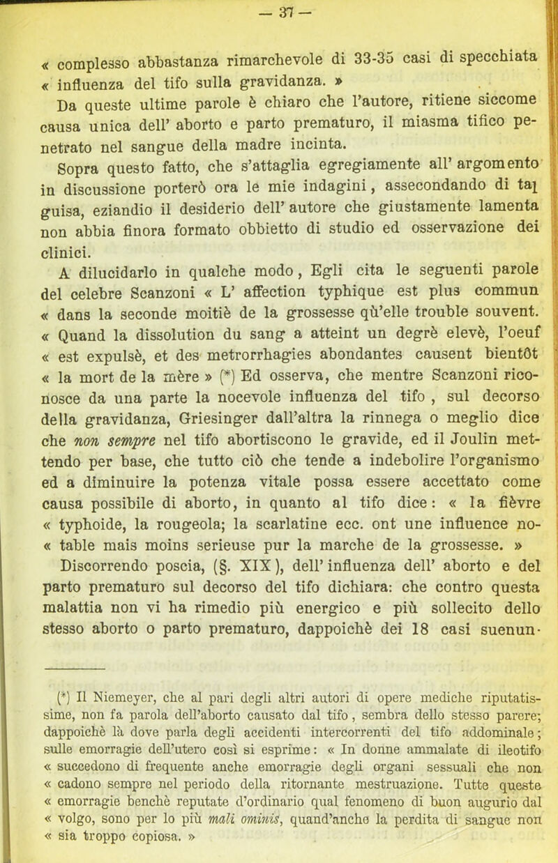 -31- « complesso abbastanza rimarchevole di 33-35 casi di specchiata « influenza del tifo sulla gravidanza. » Da queste ultime parole è chiaro che Fautore, ritiene siccome causa unica dell’ aborto e parto prematuro, il miasma tifico pe- netrato nel sangue della madre incinta. Sopra questo fatto, che s’attaglia egregiamente all’ argomento’ in discussione porterò ora le mie indagini, assecondando di ta^ guisa, eziandio il desiderio dell’autore che giustamente lamenta non abbia finora formato obbietto di studio ed osservazione dei clinici. A dilucidarlo in qualche modo. Egli cita le seguenti parole del celebre Scanzoni « L’ affection typhique est plus commun « dans la seconde moitiè de la grossesse qù’elle trouble souvent. « Quand la dissolution du sang a atteint un degrè elevò, l’oeuf « est expulsè, et des' metrorrhagies abondantes causent bientOt « la mort de la mère » (*) Ed osserva, che mentre Scanzoni rico- nosce da una parte la nocevole influenza del tifo , sul decorso della gravidanza, Griesinger dall’altra la rinnega o meglio dice che non sempre nel tifo abortiscono le gravide, ed il Joulin met- tendo per base, che tutto ciò che tende a indebolire l’organismo ed a diminuire la potenza vitale possa essere accettato come causa possibile di aborto, in quanto al tifo dice: « la fièvre « typhoide, la rougeola; la scarlatine ecc. ont une influence no- ce table mais moins serieuse pur la marche de la grossesse. » Discorrendo poscia, (§. XIX ), dell’ influenza dell’ aborto e del parto prematuro sul decorso del tifo dichiara: che contro questa malattia non vi ha rimedio più energico e più sollecito dello stesso aborto o parto prematuro, dappoiché dei 18 casi suenun- (*) Il Niemeyer, che al pari degli altri autori di opere mediche riputatis- sime, non fa parola dell’aborto causato dal tifo, sembra dello stesso parere; dappoiché là dove parla degli accidenti intercorrenti del tifo addominale; s\ille emorragie dell’utero così si esprime: « In donne ammalate di ileotifo « succedono di frequente anche emorragie degli organi sessuali che non « cadono sempre nel periodo della ritornante mestruazione. Tutte queste « emorragie benché reputate d’ordinario qual fenomeno di buon augurio dal « volgo, sono per lo più mali ominis, quand’anche la perdita di sangue non « sia troppo copiosa. »