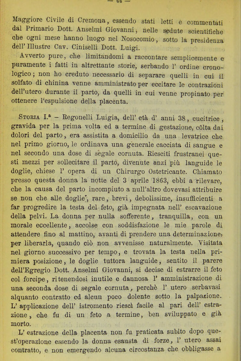 Maggiore Civile di Cremona, essendo stati letti e commentati dal Primario Dott. Anseimì Giovanni ^ nelle sedute scientifiche che ogni mese hanno luogo nel Nosocomio, sotto la presidenza deir Illustre Cav. Ciniselli Dott. Luigi. Avverto pure, che limitandomi a raccontare semplicemente e puramente i fatti in altrettante storie, serbando P ordine crono- logico ; non ho creduto necessario di separare quelli in cui il solfato di chinina venne amministrato per eccitare le contrazioni dell utero durante il parto, da quelli in cui venne propinato per ottenere l'espulsione della placenta. Storia I.® - Regonelli Luigia, dell’ età d’ anni 38, cucitrice , gravida per la prima volta ed a termine di gestazione, cólta dai dolori del parto, era assistita a domicilio da una levatrice che nel primo giorno, le ordinava una generale cacciata di sangue e nel secondo una dose di ségale cornuta. Riesciti frustranei que- sti mezzi per sollecitare il parto, divenute anzi più languide le doglie, chiese P opera di un Chirurgo Ostetricante. Chiamato presso questa donna la notte del 3 aprile 1863, ebbi a rilevare, che la causa del parto incompiuto a nulPaltro dovevasi attribuire se non che alle doglie', rare, brevi, debolissime, insufficienti a far progredire la testa del feto, già impegnata nell’ escavazione della pelvi. La donna per nulla sofferente, tranquilla, con un morale eccellente, accolse con soddisfazione le mie parole di attendere fino al mattino, avanti di prendere una determinazione, per liberarla, quando ciò non avvenisse naturalmente. Visitata nel giorno successivo per tempo, e trovata la testa nella pri- miera posizione, le doglie tuttora languide, sentito il parere dell’Egregio Dott. Anseimi Giovanni, si decise di estrarre il feto col forcipe, ritenendosi inutile e dannosa P amministrazione di una seconda dose di segale cornuta, perchè P utero serbavasi alquanto contratto cd alcun poco dolente sotto la palpazione. L’ applicazione dell’ istromento riesci facile al pari dell’ estra- zione , che fu di un feto a termine, ben sviluppato e già morto. L’ estrazione della placenta non fu praticata subito dopo que- st’operazione essendo la donna esausta di forze, P utero assai contratto, e non emergendo alcuna circostanza che obbligasse a