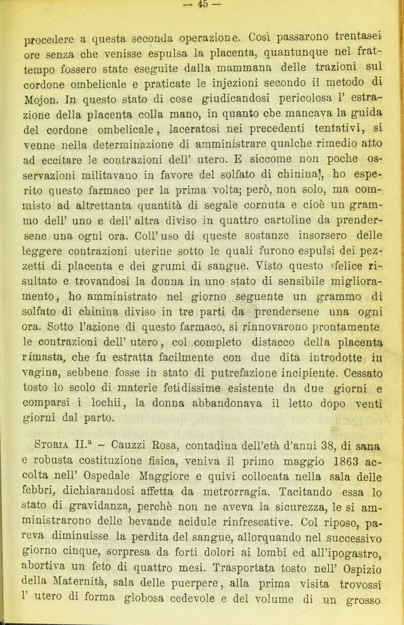 jìTOcedere a questa seconda operazione. Cosi passarono trentasei ore senza che venisse espulsa la placenta, quantunque nel frat- tempo fossero state eseguite dalla mammana delle trazioni sul cordone ombelicale e praticate le ìnjezioni secondo il metodo di Mojon. In questo stato di cose giudicandosi pericolosa 1’ estra- zione della placenta colla mano, in quanto cbe mancava la guida del cordone ombelicale, laceratosi nei precedenti tentativi, si venne nella determinazione di amministrare qualche rimedio atto ad eccitare le contrazioni dell’ utero. E siccome non poche os- servazioni militavano in favore del solfato di chinina), ho espe- rito questo farmaco per la prima volta; però, non solo, ma com- misto ad altrettanta quantità di segale cornuta e cioè un gram- mo dell’ uno e dell’ altra diviso in quattro cartoline da prender- sene una ogni ora. Coll’ uso di queste sostanze insorsero delle leggere contrazioni uterine sotto le quali furono espulsi dei pez- zetti di placenta e dei grumi di sangue. Visto questo ^/felice ri- sultato e trovandosi la donna in uno stato di sensibile migliora- mento, ho amministrato nel giorno seguente un grammo di solfato di chinina diviso in tre parti da prendersene una ogni ora. Sotto l’azione di questo farmaco, si rinnovarono prontamente le contrazioni dell’utero, col completo distacco della placenta rimasta, che fu estratta facilmente con due dita introdotte in vagina, sebbene fosse in stato di putrefazione incipiente. Cessato tosto lo scolo di materie fetidissime esistente da due giorni e comparsi i lochii, la donna abbandonava il letto dopo venti giorni dal parto. Storia IL*' - Cauzzi Rosa, contadina dell’età d’anni 38, di sana e robusta costituzione fisica, veniva il primo maggio 1863 ac- colta nell’ Ospedale Maggiore e quivi collocata nella sala delle febbri, dichiarandosi affetta da metrorragia. Tacitando essa lo stato di gravidanza, perchè non ne aveva la sicurezza, le si am- ministrarono delle bevande acidule rinfrescative. Col riposo, pa- reva diminuisse la perdita del sangue, allorquando nel successivo giorno cinque, sorpresa da forti dolori ai lombi ed all’ipogastro, abortiva un feto di quattro mesi. Trasportata tosto nell’ Ospizio della Maternità, sala delle puerpere, alla prima visita trovossi r utero di forma globosa cedevole e del volume di un grosso