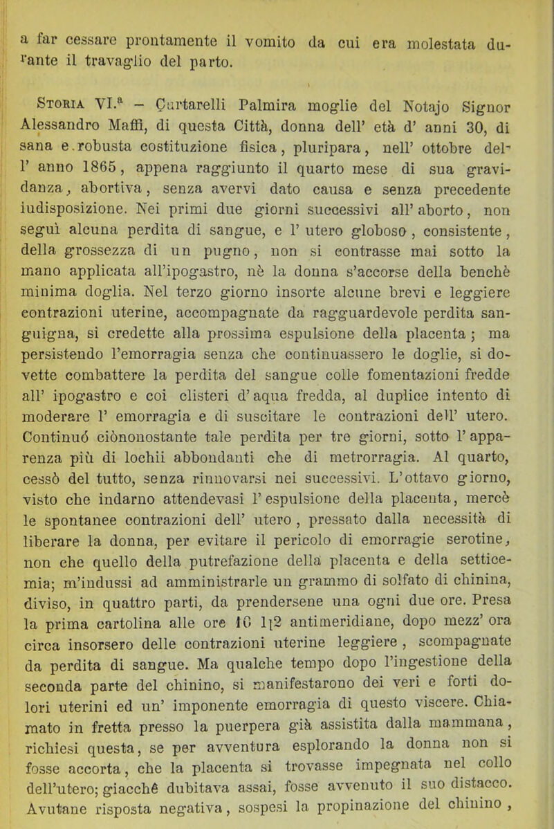 a far cessare prontamente il vomito da cui era molestata du- l'ante il travag-lio del parto. » Storia VI.'^ - Cnrtarelli Paimira mog-lie del Notajo Signor Alpsandro Maffi, di questa Città, donna dell’ età d’ anni 30, di sana e.robusta costituzione fìsica, pluripara, nell’ ottobre del' r anno 1865, appena ragg-iunto il quarto mese di sua gravi- danza, abortiva, senza avervi dato causa e senza precedente indisposizione. Nei primi due giorni successivi all’ aborto, non seguì alcuna perdita di sangue, e 1’ utero globoso , consistente, della grossezza di un pugno, non si contrasse mai sotto la mano applicata all’ipogastro, nè la donna s’accorse della benché minima doglia. Nel terzo giorno insorte alcune brevi e leggiere contrazioni uterine, accompagnate da ragguardevole perdita san- guigna, si credette alla prossima espulsione della placenta ; ma persistendo l’emorragia senza che continua.ssero le doglie, si do- vette combattere la perdita del sangue colle fomentazioni fredde all’ ipogastro e coi clisteri d’aqua fredda, al duplice intento di moderare 1’ emorragia e di suscitare le contrazioni dell’ utero. Continuò ciònouostante tale perdila per tre giorni, sotto 1’ appa- renza più di lochii abbondanti che di metrorragia. Al quarto, cessò del tutto, senza rinnovarsi nei successivi. L’ottavo giorno, visto che indarno attendevasi l’espulsione della placenta, mercè le spontanee contrazioni dell’ utero , pressato dalla necessità di liberare la donna, per evitare il pericolo di emorragie serotine, non che quello della putrefazione della placenta e della settice- mia; m’indussi ad amministrarle un grammo di solfato di chinina, diviso, in quattro parti, da prendersene una ogni due ore. Presa la prima cartolina alle ore 10 li2 antimeridiane, dopo mezz’ora circa insorsero delle contrazioni uterine leggiere , scompagnate da perdita di sangue. Ma qualche tempo dopo l’ingestione della seconda parte del chinino, si manifestarono dei veri e forti do- lori uterini ed un’ imponente emorragia di questo viscere. Chia- mato in fretta presso la puerpera già assistita dalla mammana, richiesi questa, se per avventura esplorando la donna non si fosse accorta, che la placenta si trovasse impegnata nel collo dell’utero; giacché dubitava assai, fosse avvenuto il suo distacco. Avutane risposta negativa, sospesi la propinazione del chinino ,