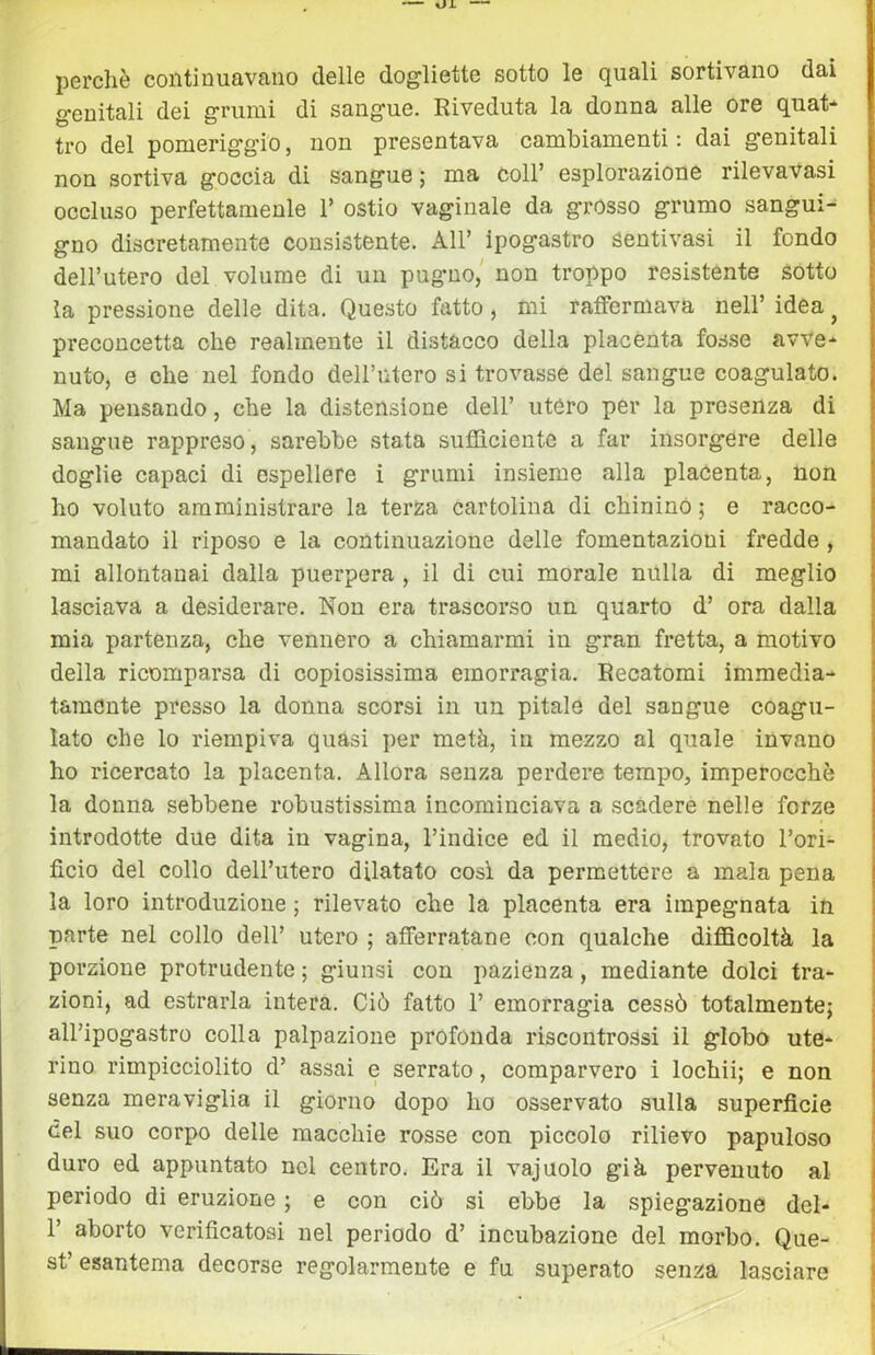 ~ oi — perchè continuavano delle dogliette sotto le quali sortivano dai genitali dei grumi di sangue. Riveduta la donna alle ore quat- tro del pomeriggio, non presentava cambiamenti ; dai genitali non sortiva goccia di sangue; ma coll’ esplorazione rilevavasi occluso perfettamenle 1’ ostio vaginale da grosso grumo sangui- gno discretamente consistente. All’ ipogastro Sentivasi il fondo dell’utero del volume di un pugno/ non troppo resistente sótto la pressione delle dita. Que.sto fatto, mi raffermava nell’ idea ^ preconcetta che realmente il distacco della placènta fosse avve- nuto, e che nel fondo deH’ntero si trovasse del sangue coagulato. Ma pensando, che la distensione dell’ utero per la presenza di sangue rappreso, sarebbe stata sufficiente a far insorgere delle doglie capaci di espellere i grumi insieme alla placenta, non ho voluto amministrare la terza cartolina di chinino ; e racco- mandato il riposo e la continuazione delle fomentazioni fredde, mi allontanai dalla puerpera , il di cui morale nulla di meglio lasciava a desiderare. Non era trascorso un quarto d’ ora dalla mia partenza, che vennero a chiamarmi in gran fretta, a motivo della ricomparsa di copiosissima emorragia. Recatomi immedia- tamente presso la donna scorsi in un pitale del sangue coagu- lato che lo riempiva quasi per metà, in mezzo al quale invano ho ricercato la placenta. Allora senza perdere tempo, imperocché la donna sebbene robustissima incominciava a scadere nelle forze introdotte due dita in vagina, l’indice ed il medio, trovato l’ori- ficio del collo dell’utero dilatato così da permettere a mala pena la loro introduzione ; rilevato che la placenta era impegnata in parte nel collo dell’ utero ; afferratane con qualche difficoltà la porzione protrudente ; giunsi con pazienza, mediante dolci tra- zioni, ad estrarla intera. Ciò fatto 1’ emorragia cessò totalmente; all’ipogastro colla palpazione profonda riscontrossi il globo ute- rino rimpicciolito d’ assai e serrato, comparvero i lochii; e non senza meraviglia il giorno dopo ho osservato sulla superficie del suo corpo delle macchie rosse con piccolo rilievo papuloso duro ed appuntato nel centro. Era il vajuolo già pervenuto al periodo di eruzione ; e con ciò si ebbe la spiegazione dei- fi aborto verificatosi nel periodo d’ incubazione del morbo. Que- st’esantema decorse regolarmente e fu superato senza lasciare j \ i