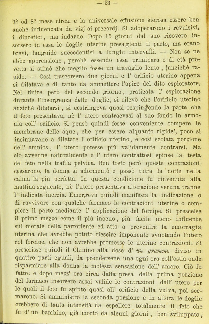 - 53 - 7° od 8° mese circa, e la universale effusione sierosa essere ben anche influenzata da vizj ai precordj. Si adoperarono i revulsivi, i diuretici, ma indarno. Dopo 15 giorni dal suo ricovero in- sorsero in essa le doglie uterine presagienti il parto, ma erano brevi, languide succedentisi a lunghi intervalli. — Non se ne ebbe apprensione , perchè essendo essa primipara e di età pro- vetta si stimò che meglio fosse un travaglio lento , [anziché ra- pido. — Cosi trascorsero due giorni e 1’ orificio uterino appena si dilatava e di tanto da ammettere l’apice del dito esploratore. Nel finire però del secondo giorno, praticata 1’ esplorazione durante l’insorgenza delle doglie, si rilevò che l’orificio uterino anziché dilatarsi, si costringeva quasi respingendo la parte che il feto presentava, nè 1’ utero contraevasi al suo fondo in armo- nia coir orificio. Si pensò quindi fosse conveniente rompere le membrane delle aque, che per essere alquanto rigide*, poco si insinuavano a dilatare 1’ orificio uterino, e cosi scolata porzione dell’ amnios, 1’ utero potesse più validamente contrarsi. Ma ciò avvenne naturalmente e 1’ utero contrattosi spinse la testa del feto nella trafila pelvica. Ben tosto però queste contrazioni cessarono, la donna si adorraentò e passò tutta la notte nella calma la più perfetta. In questa condizione fu rinvenuta alla mattina seguente, nè l’utero presentava alterazione veruna tranne r indicata inerzia. Emergeva quindi manifesta la indicazione o di ravvivare con qualche farmaco le contrazioni uterine o com- piere il parto mediante 1’ applicazione del forcipe. Si prescelse il primo mezzo come il più inocuo, più facile meno influente sul morale della partoriente ed atto a prevenire la emorragia uterina che avrebbe potuto riescire imponente svuotando l’utero col forcipe, che non avrebbe promosse le uterine contrazioni. Si prescrisse quindi il Chinino alla dose d’ un grammo diviso iu quattro parti eguali, da prendersene una ogni ora coll’ostia onde risparmiare alla donna la molesta sensazione dell’ amaro. Ciò fu fatto: e dopo mezz’ ora circa dàlia presa della prima porzione del farmaco insorsero assai valide le contrazioni dell’ utero per le quali il feto fu spinto quasi all’ orificio della vulva, poi sce- marono. Si amministrò la seconda porzione e in allora le doglie crebbero di tanta intensità da espellere totalmente il feto che