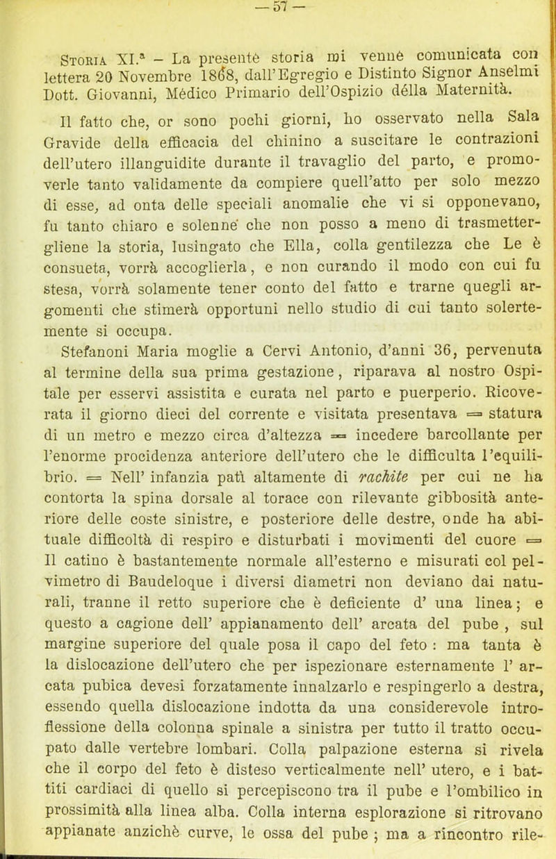— 57- Storia XI.' - La presente storia noi venuè comunicata con lettera 20 Novembre 18()8, dall’Egregio e Distinto Signor Anseimi Dott. Giovanni, Mèdico Primario dell’Ospizio dèlia Maternità. Il fatto che, or sono pochi giorni, ho osservato nella Sala Gravide della efficacia del chinino a suscitare le contrazioni dell’utero illanguidite durante il travaglio del parto, e promo- verle tanto validamente da compiere quell’atto per solo mezzo di esse, ad onta delle speciali anomalie che vi si opponevano, fu tanto chiaro e solenne che non posso a meno di trasmetter- gliene la storia, lusingato che Ella, colla gentilezza che Le è consueta, vorrà accoglierla, e non curando il modo con cui fu stesa, vorrà solamente tener conto del fatto e trarne quegli ar- gomenti che stimerà opportuni nello studio di cui tanto solerte- mente si occupa. Stefanoni Maria moglie a Cervi Antonio, d’anni 36, pervenuta al termine della sua prima gestazione, riparava al nostro Ospi- tale per esservi assistita e curata nel parto e puerperio. Ricove- rata il giorno dieci del corrente e visitata presentava =» statura di un metro e mezzo circa d’altezza = incedere barcollante per l’enorme procidenza anteriore dell’utero che le difficulta l’equili- brio. == Nell’ infanzia pati altamente di mcMte per cui ne ha contorta la spina dorsale al torace con rilevante gibbosità ante- riore delle coste sinistre, e posteriore delle destre, onde ha abi- tuale difficoltà di respiro e disturbati i movimenti del cuore <= Il catino è bastantemente normale all’esterno e misurati col pel- vimetro di Baudeloque i diversi diametri non deviano dai natu- rali, tranne il retto superiore che è deficiente d’ una linea ; e questo a cagione dell’ appianamento dell’ arcata del pube , sul margine superiore del quale posa il capo del feto : ma tanta è la dislocazione dell’utero che per ispezionare esternamente 1’ ar- cata pubica devesi forzatamente innalzarlo e respingerlo a destra, essendo quella dislocazione indotta da una considerevole intro- flessione della colonna spinale a sinistra per tutto il tratto occu- pato dalle vertebre lombari. Colla palpazione esterna si rivela che il corpo del feto è disteso verticalmente nell’ utero, e i bat- titi cardiaci di quello si percepiscono tra il pube e l’ombilico in prossimità alla linea alba. Colla interna esplorazione si ritrovano appianate anziché curve, le ossa del pube ; ma a rincontro rile-