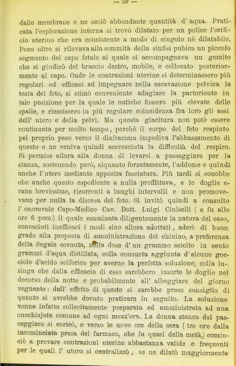 dalle membrane e ne scolò abbondante quantità d’ aqua. Prati- cata l’esplorazione interna si trovò dilatato per un police l’orifi- cio uterino che era consistente a modo di cing'olo nè dilatabile. Poco oltre si rilevava alla sommità della sinfisi pubica un piccolo segmento del capo fetale al quale si accompagnava un gomito che si giudicò del braccio destro, mobile, e collocato posterior- mente al capo. Onde le contrazioni uterine si determinassero più regolari ed efficaci ad impegnare nella escavazione pelvica la testa del feto, si stimò conveniente adagiare la partoriente in tale posizione per la quale le natiche fossero più elevate delle spalle, e riescissero in più regolare coincidenza fra loro gli assi dell’ utero e della pelvi. Ma questa giacitura non potè essere continuata per molto tempo, perchè il corpo del feto respinto pel proprio peso verso il diaframma impediva Tabbassamento di questo e ne veniva quindi accresciuta la difficoltà del respiro. ! Si permise allora alla donna di levarsi a passeggiare per la j stanza, sostenendo però, alquanto forzatamente, l’addome e quindi ! anche l’utero mediante apposita fasciatura. Più tardi si conobbe ' che anche questo espediente a nulla proffittava, e le doglie e- | rano brevissime, ricorrenti a lunghi intervalli e non promove- | vano per nulla la discesa del feto. Si invitò quindi a consulto i r onorevole Capo-Medico Cav. Dott. Luigi Ciniselli ( e fu alle : ore 6 pom.) il quale esaminata diligentemente la natura del caso, conosciuti inefficaci i modi sino allora adottati, aderì di buon grado alla proposta di amministrazione del chinino, a preferenza j della Segale cornuta, n^la dose d’ un grammo sciolto in cento ! grammi d’aqua distillata, colla consueta aggiunta d’alcune goc- ! ciole d’acido solforico per averne la perfetta soluzione, colla lu- j singa che dalla efficacia di esso sarebbero insorte le doglie nel i decorso della notte e probabilmente all’ albeggiare del giorno \ vegnente : dall’ effetto di questo si sarebbe preso consiglio di f quanto si avrebbe dovuto praticare in seguito. La soluzione | venne infatto sollecitamente preparata ed amministrata ad una ■' cucchiajata comune ad ogni mezz’ora. La donna stanca dal pas- ; saggiare si coricò, e verso le nove ore della sera ( tre ore dalla ■ incominciata presa del farmaco, che fu quasi della metà,) comin- i ciò a provare contrazioni uterine abbastanza valide e frequenti ;