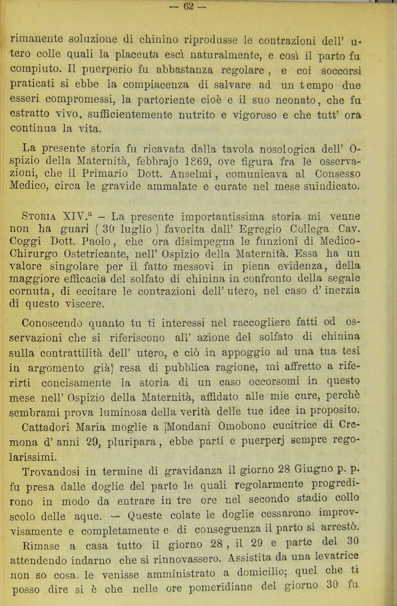 rimaiieute soluzione di chinino riprodusse le contrazioni dell’ u* tero colle quali la placenta esci naturalmente, e così il parto fu compiuto. Il puerperio fu abbastanza regolare , e coi soccorsi praticati si ebbe la compiacenza di salvare ad un tempo due esseri compromessi, la partoriente cioè e il suo neonato, che fu estratto vivo, sufficientemente nutrito e vigoroso e che tutt’ ora continua la vita. La presente storia fu ricavata dalla tavola nosologica dell’ 0- spizio della Maternità, febbrajo 1869, ove figura fra le osserva- zioni, che il Primario Dott. Anseimi, comunicava al Consesso Medico, circa le gravide ammalate e curate nel mese suindicato. Storia XIV.^ - La presente importantissima storia mi venne non ha guari ( 30 luglio ) favorita dall’ Egregio Collega Cav. Cog’gi Dott. Paolo, che ora disimpegna le funzioni di Medico- Chirurgo Ostetricante, nell’ Ospizio della Maternità. Essa ha un valore singolare per il fatto messovi in piena evidenza, della maggiore efficacia del solfato di chinina in confronto della segale cornuta, di eccitare le contrazioni dell’utero, nel caso d’inerzia di questo viscere. Conoscendo quanto tu ti interessi nel raccogliere fatti od os- servazioni che si riferiscono all’ azione del solfato di chinina sulla contrattilità dell’ utero, e ciò in appoggio ad una tua tesi in argomento già) resa di pubblica ragione, mi affretto a rife- rirti concisamente la storia di un caso occorsomi in questo mese nell’ Ospizio della Maternità, affidato alle mie cure, perchè sembrami prova luminosa della verità delle tue idee in proposito. Cattadori Maria moglie a [Mondani Omobono cucitrice di Cre- mona d’ anni 29, pluripara, ebbe parti e puerperj sempre rego- larissimi. Trovandosi in termine di gravidanza il giorno 28 Giugno p. p. fu presa dalle doglie del parto le quali regolarmente progredi- rono in modo da entrare in tre ore nel secondo stadio collo scolo delle aque. — Queste colate le doglie cessarono improv- visamente e completamente e di conseguenza il parto si arrestò. Rimase a casa tutto il giorno 28 , il 29 e parte del 30 attendendo indarno che si rinnovassero. Assistita da una levatrice non so cosa, le venisse amministrato a domicilio; quel che ti posso dire si è che nelle ore pomeridiane del giorno 30 fu