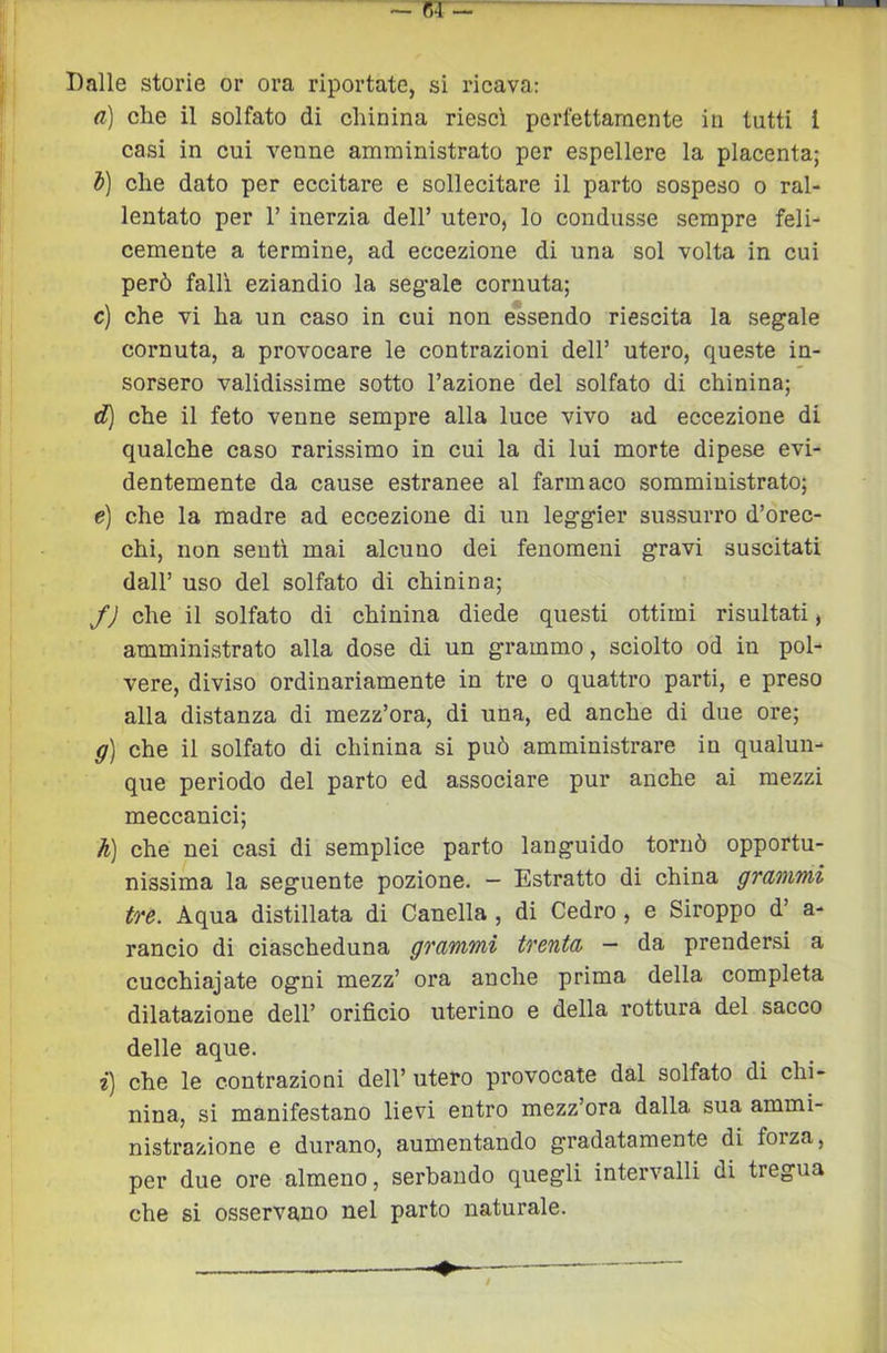Dalle storie or ora riportate, si ricava: a) che il solfato di chinina riesci perfettamente in tutti i casi in cui venne amministrato per espellere la placenta; d) che dato per eccitare e sollecitare il parto sospeso o ral- lentato per r inerzia dell’ utero, lo condusse sempre feli- cemente a termine, ad eccezione di una sol volta in cui però falli eziandio la segale cornuta; c) che vi ha un caso in cui non essendo riescita la segale cornuta, a provocare le contrazioni dell’ utero, queste in- sorsero validissime sotto l’azione del solfato di chinina; d) che il feto venne sempre alla luce vivo ad eccezione di qualche caso rarissimo in cui la di lui morte dipese evi- dentemente da cause estranee al farmaco somministrato; e) che la madre ad eccezione di un leggier sussurro d’orec- chi, non senti mai alcuno dei fenomeni gravi suscitati dall’ uso del solfato di chinina; JJ che il solfato di chinina diede questi ottimi risultati, amministrato alla dose di un grammo, sciolto od in pol- vere, diviso ordinariamente in tre o quattro parti, e preso alla distanza di mezz’ora, di una, ed anche di due ore; g) che il solfato di chinina si può amministrare in qualun- que periodo del parto ed associare pur anche ai mezzi meccanici; h) che nei casi di semplice parto languido tornò opportu- nissima la seguente pozione. — Estratto di china grammi tre. Aqua distillata di Canella, di Cedro, e Siroppo d’ a- rancio di ciascheduna grammi trenta — da prendersi a cucchiajate ogni mezz’ ora anche prima della completa dilatazione dell’ orifìcio uterino e della rottura del sacco delle aque. i) che le contrazioni dell’utero provocate dal solfato di chi- nina, si manifestano lievi entro mezz’ora dalla sua ammi- nistrazione e durano, aumentando gradatamente di forza, per due ore almeno, serbando quegli intervalli di tregua che si osservano nel parto naturale.