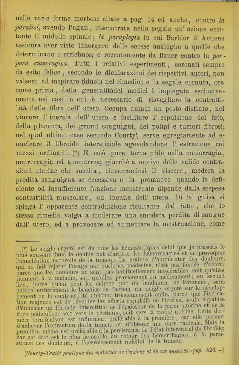 ‘paralisi^ avendo Pagan , riscontrata nella S(!gale un’ azione ecci- tante il midollo spinale ; la paraplegia in cui Barbier d’ Amiens assicura aver visto insorgere delle scosse analoghe a quelle che determinano i strichnos; e recentemente da Bauer contro la por- pora emorragica. Tutti i relativi esperimenti, coronati sempre da esito felice , secondo le dichiarazioni dei rispettivi autori, non valsero ad inspirare fiducia nel rimedio ; e la segale cornuta, ora come prima , dalla generalitàdei medici è impiegata esclusiva- mente nei casi in cui è necessario di risvegliare la contratti- lità delle fibre dell’ utero. Occupa quindi un posto distinto, nel vincere 1’ inerzia dell’ utero e facilitare 1’ espulsione del feto, della placenta, dei grumi sanguigni, dei polipi e tumori fibrosi; nel qual ultimo caso secondo Courty', serve egregiamente ad e- nucleare il fibroide interstiziale agevolandone 1’ estrazione coi mezzi ordinarii. (*) E cosi pure torna utile nella menorragia, metrorragia ed amenorrea; giacché a motivo dèlie valide contra- zioni uterine che suscita, rinserrandosi il viscere, modera la perdita sanguigna se eccessiva e la promuove quando la defi- ciente od insufficiente funzione menstruale dipende dalla sospesa contrattilità muscolare, od inerzia dell’ utero. Di tal guisa si spiega r apparente contraddizione risultante dal fatto, che lo stesso rimedio valga a moderare una smodata perdita di sangue dall’ utero, ed a provocare od aumentare la mestruazione, come (*] Le seigle ergete est de tous les liémostatiques celui que je presens le plus souvent dans le doublé but d’arrèter les hemorrbagies et de provoquer rénucléation naturelle de la tumeur. La crainte d’augmenter des douleurs, qui en fait rejeter l’usage par quelques médecins, n’est pas fondee; dabord, parce que les douleurs ne sont pas habituellement intolérables, soit qu eiies tiennent à la inaladic, soit qu’elles proviennent du médicament; en second lieu, parce qu’on peut les calmer par du laudanum en lavernent, sans perdre entièrement le bénéflce de ractiqn du seigle ergete sur le develop- pement de la contractilìté uterine; troisièmeraent enfin, parce que lindica- tion maieure est de réveiller les efibrts expulsifs de l’utérus, seuls capables d’cnucléer un flbroide interstitiel de l’épaisseur de la paroi uterine et de le taire pédiculiser soit vers le pe'ritoine, soit vers la cavito uterine, bette der- nière terminaison est infiniment préterable à la première, car elle permet d’achever l’extraction de la tumeur et d’obtenir ime cure ^dicale. Mam première mème est préfe'rable à la persistance de 1 etat interstitiel du tioioide, car cet état est le plus favorable aii retour des hemorrliagies, a a pe si stance des douleurs, a l’accroissement indéfini de la tumeui. [Courty-Traitc pratiqice des maladies de l’uiérus et de ses anncxes-pag. 826. - j