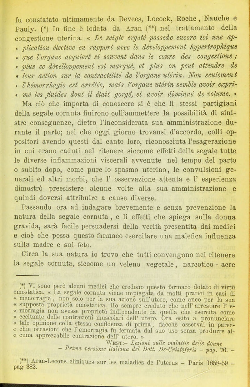 fu constatato ultirnamente da Devees, Locock, Roche, Nauche e Pauly. (^) In fine è lodata da Aran {**] nel trattamento della cong’estione uterina. « Ze seigle ergoté possedè encore ici line ap- . plication élective en rapport ahec le dételoppement hjpertfopMque * gite Vergane acquiert si sowvent dans le cours des congestions ; « plus ce dè'oelloppement est marqué, et plus on peut attendre de * leìcr action sur la contractilité de Vergane utérin. Non seulemen t « VhémorrMgie est arrétée, mais Vergane utérin semble a%oir expri- * mé les Jluides dont il ètait gorge, et avoir diminué de rolume. » Ma ciò che importa di conoscere si è che li stessi partig-iani della segale cornuta finirono coH’ammettere la possibilità di sini- stre conseguenze, dietro Tinconsiderata sua amministrazione du- rante il parto; nel che oggi giorno trovansi d’accordo, colli op- positori avendo questi dal canto loro, riconosciuta l’esagerazione in cui erano caduti nel ritenere siccome effetti della segale tutte le diverse infiammazioni viscerali avvenute nel tempo del parto o subito dopo, come pure lo spasmo uterino, le convulsioni ge- nerali ed altri morbi, che 1’ osservazione attenta e 1’ esperienza dimostrò preesistere alcune volte alla sua amministrazione e quindi doversi attribuire a cause diverse. Passando ora ad indagare brevemente e senza prevenzione la natura della segale cornuta, e li effetti che spiega sulla donna gravida, sarà facile persuadersi della verità presentita dai medici e cioè che possa questo farmaco esercitare una malefica influenza sulla madre e sul feto. Circa la sua natura io trovo che tutti convengono nel ritenere la segale cornuta, siccome un veleno vegetale, narcotico - acre [*) Vi sono però alcuni medici che credono questo farmaco dotato di virtù emostatica. « La segale cornuta viene impiegata da molti pratici in casi di « menorragia, non solo per la sua azione sull’utero, come anco per la sua « supposta proprietà emostatica. Ho sempre creduto che nell’ arrestare 1’ e- « morragia non avesse proprietà indipendente da quella che esercita come « eccitante delle contrazioni muscolari dell’ utero. Ora esito a pronunciare « tale opinione colla stessa confidenza di prima, dacché osservai in parec- « due occasioni che l’emorragia fu fermata dal suo uso senza produrre al- « cima apprezzabile contrazione dell’ utero. » West:- Lezioni sulle malattie ielle donne - Prima versione italiana del Dott. De-Cristoferis - yag. 76. - eliniques sur les maladies de l’uterus - Paris 1858-59 - pag 382.