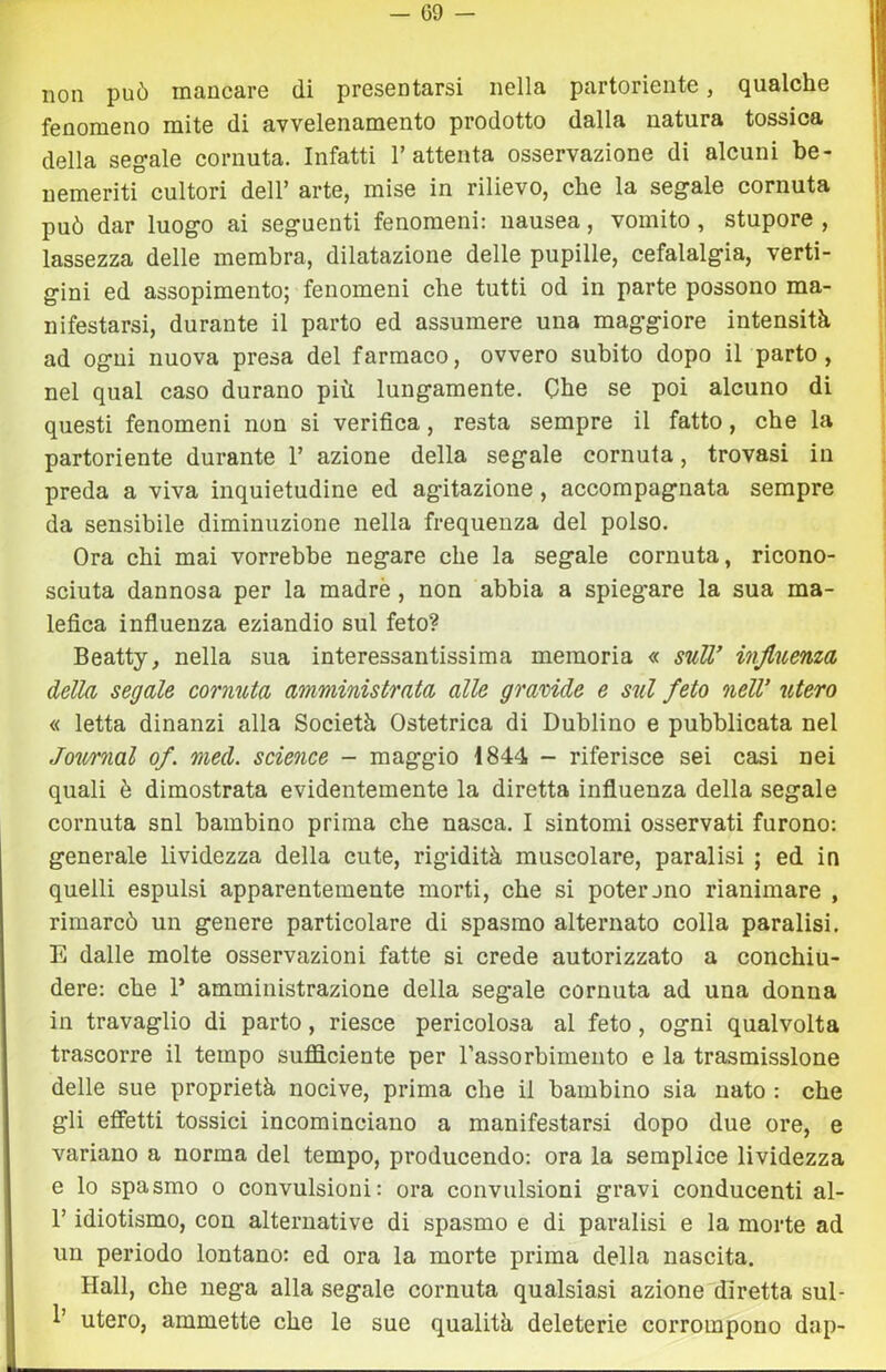 — G9 — non può mancare di presentarsi nella partoriente, qualche fenomeno mite di avvelenamento prodotto dalla natura tossica della secale cornuta. Infatti l’attenta osservazione di alcuni be- nemeriti cultori dell’ arte, mise in rilievo, che la segale cornuta può dar luogo ai seguenti fenomeni: nausea, vomito, stupore , lassezza delle membra, dilatazione delle pupille, cefalalgia, verti- gini ed assopimento; fenomeni che tutti od in parte possono ma- nifestarsi, durante il parto ed assumere una maggiore intensità ad ogni nuova presa del farmaco, ovvero subito dopo il parto , nel qual caso durano più lungamente. Che se poi alcuno di questi fenomeni non si verifica, resta sempre il fatto, che la partoriente durante 1’ azione della segale cornuta, trovasi in preda a viva inquietudine ed agitazione, accompagnata sempre da sensibile diminuzione nella frequenza del polso. Ora chi mai vorrebbe negare che la segale cornuta, ricono- sciuta dannosa per la madre , non abbia a spieg'are la sua ma- lefica influenza eziandio sul feto? Beatty, nella sua interessantissima memoria « suU’ influenza della segale cornuta amministrata alle gravide e sul feto nell’ utero « letta dinanzi alla Società Ostetrica di Dublino e pubblicata nel Joimial of. med. science - maggio 1844 - riferisce sei casi nei quali è dimostrata evidentemente la diretta influenza della segale cornuta snl bambino prima che nasca. I sintomi osservati furono: generale lividezza della cute, rigidità muscolare, paralisi ; ed in quelli espulsi apparentemente morti, che si poterono rianimare , rimarcò un genere particolare di spasmo alternato colla paralisi. E dalle molte osservazioni fatte si crede autorizzato a conchiu- dere: che r amministrazione della segale cornuta ad una donna in travaglio di parto, riesce pericolosa al feto, ogni qualvolta trascorre il tempo sufficiente per Tassorbimento e la trasmissione delle sue proprietà nocive, prima che il bambino sia nato : che gli eflìetti tossici incominciano a manifestarsi dopo due ore, e variano a norma del tempo, producendo: ora la semplice lividezza e lo spasmo o convulsioni: ora convulsioni gravi conducenti al- r idiotismo, con alternative di spasmo e di paralisi e la morte ad un periodo lontano: ed ora la morte prima della nascita. Hall, che nega alla segale cornuta qualsiasi azione diretta sul- utero, ammette che le sue qualità deleterie corrompono dap-