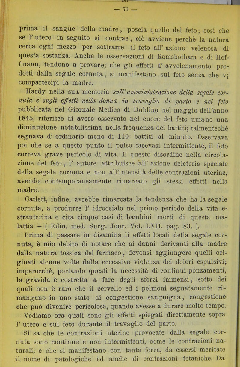 — 70 prima il sangue della madre, poscia quello del feto ; cosi che se l’utero in seguito si contrae, ciò avviene perchè la natura cerca ogni mezzo per sottrarre il feto all’ azione velenosa di questa sostanza. Anche le osservazioni di Ramsbotham e di Hof- fmann, tendono a provare; che gli effetti d’ avvelenamento pro- dotti dalla segale cornuta, si manifestano sul feto senza che vq compartecipi la madre. Hardy nella sua memoria sulV amministrazione della segale cor- nuta e sugli effetti nella donna in tramaglio di parto e nel feto pubblicata nel Giornale Medico di Dublino nel maggio deU’auno 1845, riferisce di avere osservato nel cuore del feto umano una diminuzione notabilissima nella frequenza dei battiti; talmentechè segnava d’ ordinario meno di 110 battiti al minuto. Osservava poi che se a questo punto il polso facevasi intermittente, il feto correva grave pericolo di vita. E questo disordine nella circola- zione del feto, r autore attribuisce all’ azione deleteria speciale della segale cornuta e non alFintensità delle contrazioni uterine, avendo contemporaneamente rimarcato gli stessi effetti nella madre. Catlett, infine, avrebbe rimarcata la tendenza che ha la segale cornuta, a produrre 1’ idrocefalo nel primo periodo della vita e- strauterina e cita cinque casi di bambini morti di questa ma- lattia - ( Edin. med. Surg. Jour. Voi. LVII. pag. 83. ). Prima di passare in disamina li effetti locali della segale cor- nuta, è mio debito di notare che ai danni derivanti alla madre dalla natura tossica del farmaco, devonsi aggiungere quelli ori- ginati alcune volte dalla eccessiva violenza dei dolori espulsivi; imperocché, portando questi la necessità di continui ponzaraenti, la gravida è costretta a fare degli sforzi immensi, sotto dei quali non è raro che il cervello ed i polmoni segnatamente ri- mangano in uno stato di congestione sanguigna, congestione che può divenire pericolosa, quando avesse a durare molto tempo. Vediamo ora quali sono gli effetti spiegati direttamente sopra 1’ utero e sul feto durante il travaglio del parto. Si sa che le contrazioni uterine provocate dalla segale cor- nuta sono continue e non intermittenti, come le contrazioni na- turali; e che si manifestano con tanta forza, da essersi meritate il nome di patologiche ed anche di contrazioni tetaniche. Da