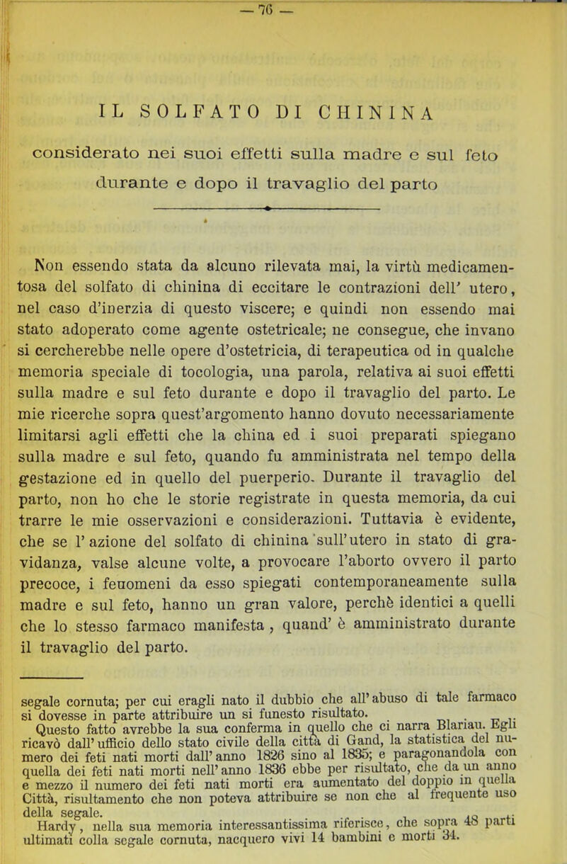 IL SOLFATO DI CHININA considerato nei suoi effetti sulla madre e sul feto durante e dopo il travaglio del parto Non essendo stata da alcuno rilevata mai, la virtù medicamen- tosa del solfato di chinina di eccitare le contrazioni dell' utero, nel caso d’inerzia di questo viscere; e quindi non essendo mai stato adoperato come agente ostetricale; ne consegue, che invano si cercherebbe nelle opere d’ostetricia, di terapeutica od in qualche memoria speciale di tocologia, una parola, relativa ai suoi effetti sulla madre e sul feto durante e dopo il travaglio del parto. Le mie ricerche sopra quest’argomento hanno dovuto necessariamente limitarsi agli effetti che la china ed i suoi preparati spiegano sulla madre e sul feto, quando fu amministrata nel tempo della gestazione ed in quello del puerperio. Durante il travaglio del parto, non ho che le storie registrate in questa memoria, da cui trarre le mie osservazioni e considerazioni. Tuttavia è evidente, che se l’azione del solfato di chinina’sull’utero in stato di gra- vidanza, valse alcune volte, a provocare l’aborto ovvero il parto precoce, i fenomeni da esso spiegati contemporaneamente sulla madre e sul feto, hanno un gran valore, perchè identici a quelli che lo stesso farmaco manifesta , quand’ è amministrato durante il travaglio del parto. segale cornuta; per cui eragli nato il dubbio che all’ abuso di tale farmaco si dovesse in parte attribuire un si funesto risultato. t>, • t? v Questo fatto avrebbe la sua conferma in quello che ci narra Blariaii. higu ricavò dall’ ufficio dello stato civile della citta di Gand, la statistica del nu- mero dei feti nati morti dall’ anno 1826 sino al 1835; e paragonandola con quella dei feti nati morti nell’anno 1836 ebbe per risultato, che da un anno e mezzo il numero dei feti nati morti era aumentato del doppio in quella Città, risultamento che non poteva attribuire se non che al frequente uso della segale. . Hardy, nella sua memoria interessantissima riferisce, che sopra 48 parti ultimati colla segale cornuta, nacquero vivi 14 bambini e morti 34.