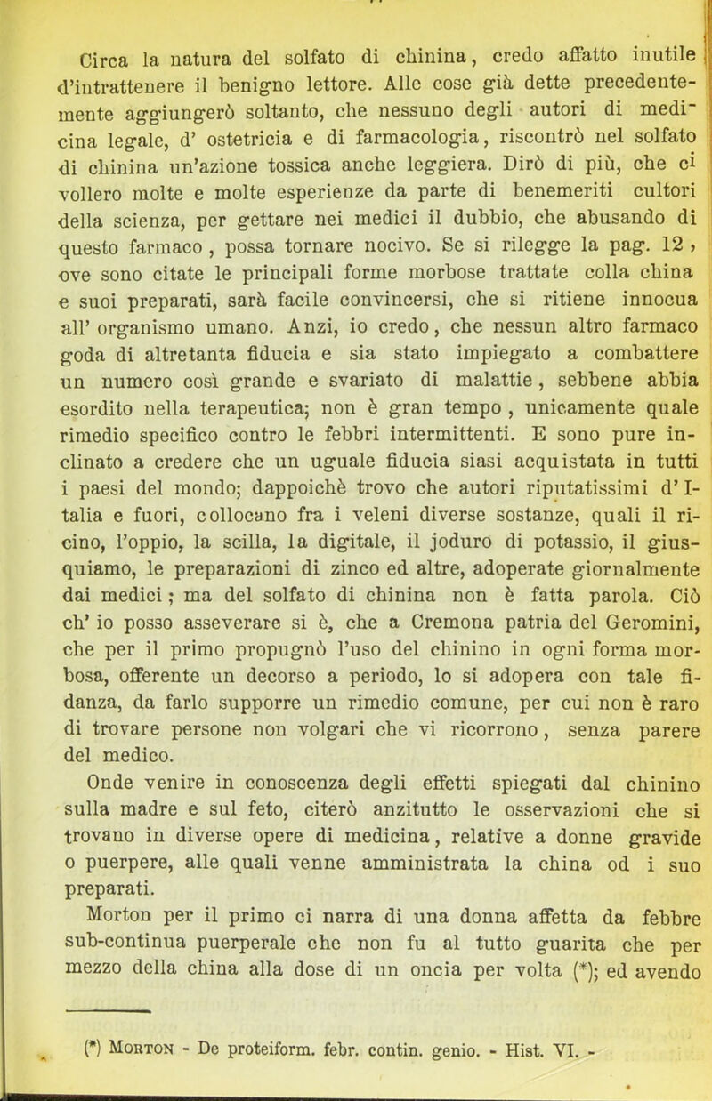 t Circa la natura del solfato di chinina, credo affatto inutile d’intrattenere il benig-no lettore. Alle cose già dette precedente- mente aggiung-erò soltanto, che nessuno degli autori di medi- cina legale, d’ ostetricia e di farmacologia, riscontrò nel solfato di chinina un’azione tossica anche leggiera. Dirò di più, che d vollero molte e molte esperienze da parte di benemeriti cultori i della scienza, per gettare nei medici il dubbio, che abusando dì : questo farmaco , possa tornare nocivo. Se si rilegge la pag. 12 > ove sono citate le principali forme morbose trattate colla china e suoi preparati, sarà facile convincersi, che si ritiene innocua all’ organismo umano. Anzi, io credo, che nessun altro farmaco goda di altre tanta fiducia e sia stato impiegato a combattere un numero cosi grande e svariato di malattie, sebbene abbia esordito nella terapeutica; non è gran tempo , unicamente quale rimedio specifico contro le febbri intermittenti. E sono pure in- clinato a credere che un uguale fiducia siasi acquistata in tutti i paesi del mondo; dappoiché trovo che autori riputatissimi d’ I- talia e fuori, collocano fra i veleni diverse sostanze, quali il ri- cino, l’oppio, la scilla, la digitale, il joduro di potassio, il gius- quiamo, le preparazioni di zinco ed altre, adoperate giornalmente dai medici ; ma del solfato di chinina non è fatta parola. Ciò eh’ io posso asseverare si è, che a Cremona patria del Geromini, che per il primo propugnò l’uso del chinino in ogni forma mor- bosa, offerente un decorso a periodo, lo si adopera con tale fi- danza, da farlo supporre un rimedio comune, per cui non è raro di trovare persone non volgari che vi ricorrono, senza parere del medico. Onde venire in conoscenza degli effetti spiegati dal chinino sulla madre e sul feto, citerò anzitutto le osservazioni che si trovano in diverse opere di medicina, relative a donne gravide 0 puerpere, alle quali venne amministrata la china od i suo preparati. Morton per il primo ci narra di una donna affetta da febbre sub-continua puerperale che non fu al tutto guarita che per mezzo della china alla dose di un oncia per volta {*); ed avendo {*) Morton - De proteiform. febr. contin. genio. - Hist. VI. -