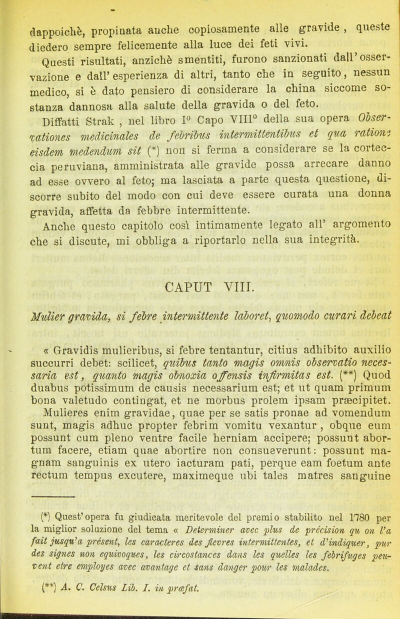 dappoiché, propinata anche copiosamente alle gravide , queste diedero sempre felicemente alla luce dei feti vivi. Questi risultati, anziché smentiti, furono sanzionati dall’osser- vazione e dall’ esperienza di altri, tanto che in seguito, nessun medico, si é dato pensiero di considerare la china siccome so- stanza dannosa alla salute della gravida o del feto. Diffatti Strak , nel libro P Capo VHP della sua opera Olser- tationes medicinales de feì)rtbus intermittentibus et qud vation'i eisdem medendim sìt (*) non si ferma a considerare se la cortec- cia peruviana, amministrata alle gravide possa arrecare danno ad esse ovvero al feto; ma lasciata a parte questa questione, di- scorre subito del modo con cui deve essere curata una donna gravida, affetta da febbre intermittente. Anche questo capitolo così intimamente legato all’ argomento che si discute, mi obbliga a riportarlo nella sua integ'rità. CAPUT Vili. Mulìer grmida, si felre intermittente lahoret, quomodo cnmri débeat « Gravidis mulieribus, si febre tentantur, citius adhibito auxilio succurri debet: scilicet, quibus tanto magis omnis obserxatio neces- saria est, quanto magis óbnoxia offensis injirmitas est. [**) Quod duabus potissimum de causis necessarium est; et ut quam primum bona valetudo contingat, et ne morbus prolera ip.sam prsecipitet. Mulieres enim gravidae, quae per se satis pronae ad vomendum sunt, magis adhuc propter febrim vomitu vexantur , obque eum possunt cum pieno ventre facile herniam accipere; possunt abor- tum facere, etiam quae abortire non consueverunt : possunt ma- gnam sanguinis ex utero iacturam pati, perque eam foetum ante rectum terapus excutere, maximeque ubi tales matres sanguine {*} Quest’opera fu giudicata meritevole del premio stabilito nel 1780 per la miglior soluzione del tema « Determvier avec plus de précision qu on Va fait jusqu'a présent. Ics caracteres des Jievres intermittcntes, et dHndiquer, pur des signes noti equivoqucs, les circostances dans Ics quelles les felrificges peu- veut etre employes avec avantage et sans danger pour les rnalades. (**] A. C. Celsus Lih. I. in prcefat.