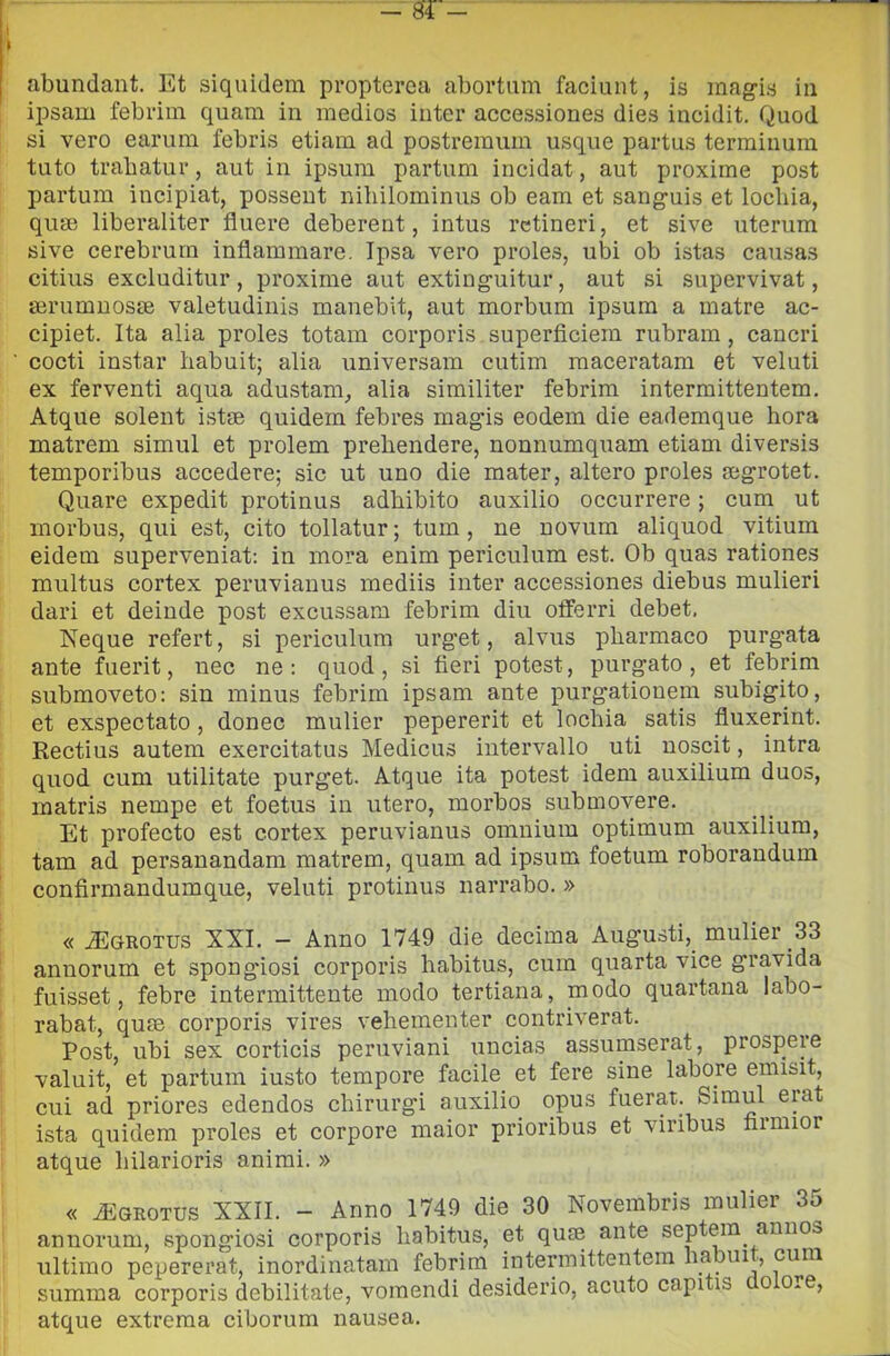 abundant. Et siquidem propteroa abortiim faciunt, is mag-is in ipsam febi’iin quara in medios iuter accessiones dies incidit. Quod si vero earum febris etiain ad postremiim usque partus terminura tato trabatur, aiit in ipsum partimi incidat, aut proxime post partum incipiat, posseut iiihilominiis ob eam et sang-uis et locbia, quse liberaliter fluere deberent, intus rctineri, et sive uterum sive cerebrurn inflammare. Ipsa vero proles, ubi ob istas cansas citius excluditur, proxime aut exting-uitur, aut si supervivat, terumnosse valetudinis manebit, aut morbum ipsum a matre ac- cipiet. Ita alia proles totam corporis superficiem rubram, cancri cocti instar habuit; alia universam cutim maceratam et veluti ex ferventi aqua adustam^ alia similiter febrim intermittentem, Atque solent istm quidem febres mag’is eodem die eademque bora matrem simul et prolem preliendere, nonnumquam etiam diversis temporibus accedere; sic ut uno die mater, altero proles segrotet. Quare expedit protinus adbibito auxilio occorrere ; cum ut morbus, qui est, cito tollatur; tum, ne novum aliquod vitium eidem superveniat: in mora enim periculum est. Ob quas rationes multus cortex peruvianus mediis inter accessiones diebus mulieri dari et deinde post excussam febrim din olferri debet. Neque refert, si periculum urget, alvus pharmaco purgata ante fuerit, nec ne: quod, si fieri potest, purgato, et febrim submoveto: sin minus febrim ipsam ante purgationem subigito, et exspectato, donec mulier pepererit et locbia satis fluxerint. Rectius autem exercitatus Medicus intervallo uti noscit, intra quod cum utilitate purget. Atque ita potest idem auxilium duos, matris nempe et foetus in utero, morbos submovere. Et profecto est cortex peruvianus omnium optimum auxilium, tam ad persanandam matrem, quam ad ipsum foetum roborandum confirmandumque, veluti protinus narrabo. » « ^GROTUS XXI. - Anno 1749 die decima Augusti,_ mulier 33 annorum et spongiosi corporis habitus, cum quarta vice gravida fuisset, febre intermittente modo tertiana, modo quartana labo- rabat, quie corporis vires vebementer contriverat. Post, ubi sex corticis peruviani uncias assumserat, prospeie valuit, et partum iusto tempore facile et fere sine labore emisit, cui ad priores edendos cbirurgi auxilio opus fuerat. ista quidem proles et corpore maior prioribus et viribus bimior atque bilarioris animi. » « ÌEgrotus XXII. - Anno 1749 die 30 Novembris mulier 35 annorum, spongiosi corporis habitus, et quse ante septem annos ultimo pepererat, inordinatam febrim intermittentem babui., cura summa corporis debilitate, voraendi desiderio, acuto capitis o o*e, atque extrema ciborura nausea.