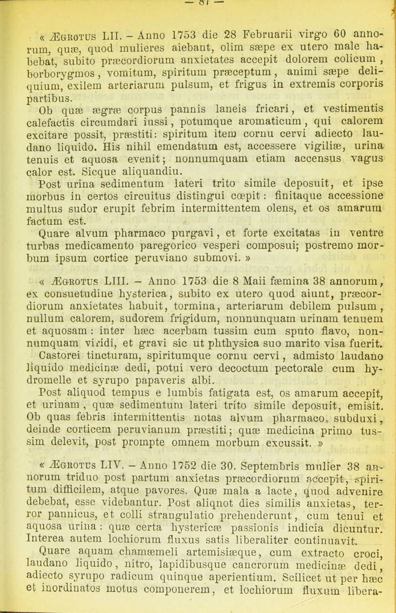 « ìEgrotus LII. - Anno 1753 die 28 Februarii virg^o 60 anno- rum, qiue, quod mulieres aiebant, olim ssepe ex utero male ha- bebat, subito prfEcordiorum anxietates accepit dolorem colicum , borboryg-mos , vomitum, spiritum prfEceptum , animi saepe deli- quium, exilem arteriarum pulsum, et frigus in extremis corporis partibus. Ob quse aegrm corpus pannis laneis fricari, et vestimentis calefactis circumdari iussi, potumque aromaticum , qui calorem excitare possit, praestiti: spiritum item cornu cervi adiecto lau- dano liquido. His nihil emendatum est, accessere vigiliae, urina tennis et aquosa evenit ; uonnumquam etiam accensus vagus caler est. Sicque aliquandiu. Post urina sedimentum latori trito sìmile deposuit, et ipse morbus in certos circuitus distingui coepit : finitaque accessione multus sudor erupit febrim intermittentem olens, et os amarura factum est. Quare alvum pharmaco purgavi, et forte excitatas in ventre turbas medicamento paregorico vesperi composui; postremo mor- bum ipsum cortice peruviano submovi. » « .ìEgrotus lui. - Anno 1753 die 8 Maii faemina 38 annorum, ex consuetudine hysterica, subito ex utero quod aiunt, praecor- diorum anxietates liabuit, termina, arteriarum debilem pulsum, nullum calorem, sudorem fngidum, nonnunquarn urinam tenuem et aquosam : inter baec acerbam tussim cum sputo flavo, non- numquam viridi, et gravi sic ut plithysica suo marito visa fuerit. Castorei tincturam, spiritumque cornu cervi, admisto laudano liquido medicinae dedi, potili vero decoctum pectorale cum hy- dromelle et syrupo papaveris albi. Post aliquod tempus e lumbis fatigata est, os amarum accepit, et urinam , quae sedimentum latori trito simile deposuit, emisit. Ob quas febris intermitteutis notas alvum pliarmaco, subduxi, deinde corticem peruvianum praestiti ; quae medicina primo tus- sim delevit, post prompte omnem morbum excussit. » « yEGROTUs LIV. - Anno 1752 die 30. Septembris mulier 38 aa- norum triduo post partum anxietas praecordiorum fuJcepit, -Éqiiri- tum difficilem, atque pavores. Quae mala a lacte, quod advenire debebat, esse videbantur. Post aliqnot dies similis anxietas, ter- ror pannicus, et colli strangulatio prelienderunt, cum tenui et aquosa urina : quae certa hystericae passionis indicia dicuntur. Interea autem locliiorum fluxus satis liberaliter continuavit. Quare aquam chamaemeli artemisiaeque, cum extracto croci, laudano liquido, nitro, lapidibusque cancrorum medicinae dedi ] adiecto syrupo radicum quinque aperientium. Scilicet ut per haec et inordinatos motus coiupouerem, et locbiorum fluxum libera-