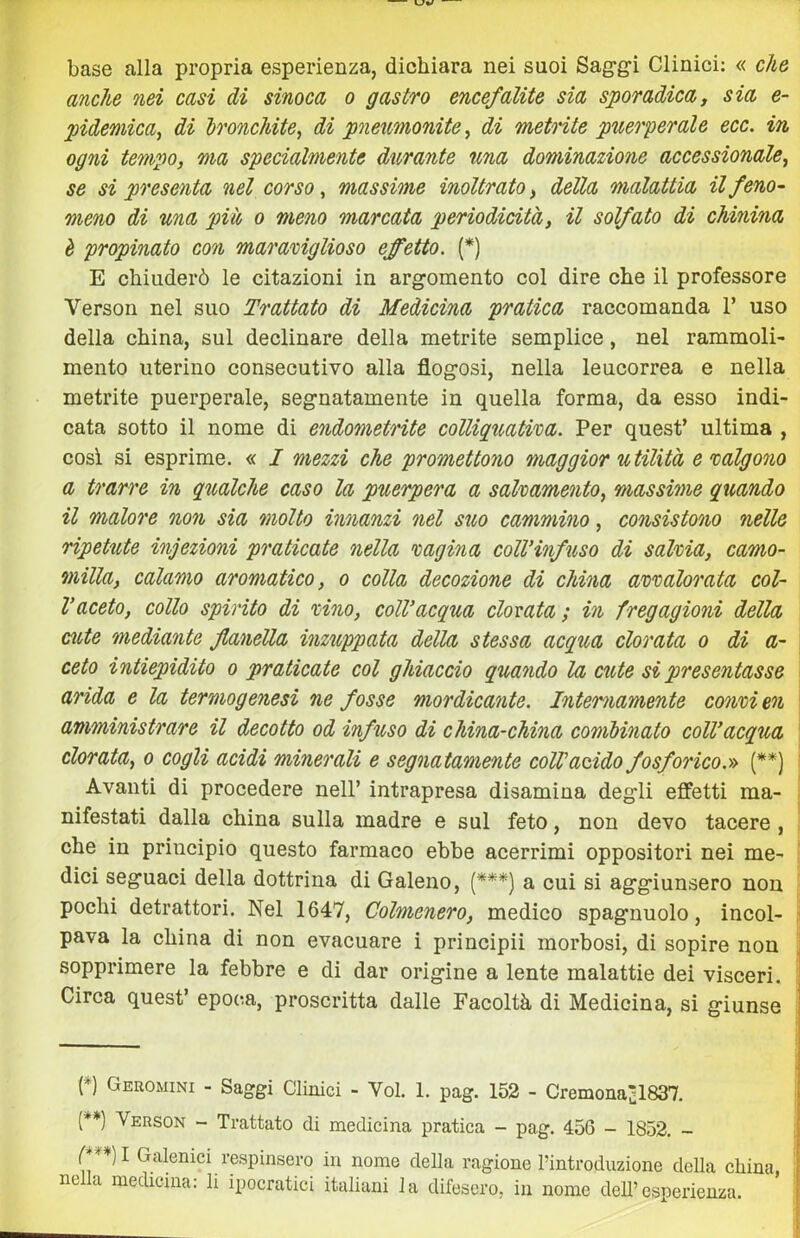 base alla propria esperienza, dichiara nei suoi Sag-g-i Clinici: « che anche nei casi di sinoca o gastro encefalite sia sporadica, sia e- pideniica, di Ironchite, di pneimonite, di metrite puerperale ecc. in ogni tempo, ma specialmente durante una dominazione accessionale^ se si presenta nel corso ^ massime inoltrato, della malattia il feno- meno di una più o meno marcata periodicità, il solfato di chinina è propinato con marariglioso effetto. (*) E chiuderò le citazioni in argomento col dire che il professore Verson nel suo Trattato di Medicina pratica raccomanda 1’ uso della china, sul declinare della metrite semplice, nel rammoli- mento uterino consecutivo alla flogosi, nella leucorrea e nella metrite puerperale, segnatamente in quella forma, da esso indi- cata sotto il nome di endometrite colliquatvca. Per quest’ ultima , cosi si esprime. « I mezzi che promettono maggior utilità emlgono a trarre in qualche caso la puerpera a salvamento, massime quando il malore non sia molto innanzi nel stio cammino, consistono nelle ripetute infezioni praticate nella vagina colVinfuso di salvia, camo- milla, calamo aromatico, o colla decozione di china avvalorata col- l’aceto, collo spirito di vino, coll’acqua clorata ; in fregagioni della cute mediante flanella inzuppata della stessa acqua clorata o di a- ceto intiepidito o praticate col ghiaccio quando la cute si presentasse i arida e la termogenesi ne fosse mordicante. Internamente convi en ■ amministrare il decotto od infuso di china-china combinato coll’acqua ‘ clorata, o cogli acidi minerali e segnatamente coir acido fosforico.» (**) ' Avanti di procedere nell’ intrapresa disamina degli effetti ma- • nifestati dalla china sulla madre e sul feto, non devo tacere , ! che in principio questo farmaco ebbe acerrimi oppositori nei me- dici seguaci della dottrina di Galeno, (***) a cui si aggiunsero non - pochi detrattori. Nel 1647, Colmenero, medico spaglinolo, incoi- \ pava la china di non evacuare i principii morbosi, di sopire non sopprimere la febbre e di dar origine a lente malattie dei visceri. Circa quest’ epoca, proscritta dalle Facoltà di Medicina, si giunse [*) Geromini - Saggi Clinici - Voi. 1. pag. 152 - Cremona^l837. (*♦) Verson - Trattato di medicina pratica - pag. 456 - 1852. - C***) 1 Galenici respinsero in nome della ragione Pintroduzione della china, nella medicina: li ipocratici italiani la difesero, in nome deh’esperienza.