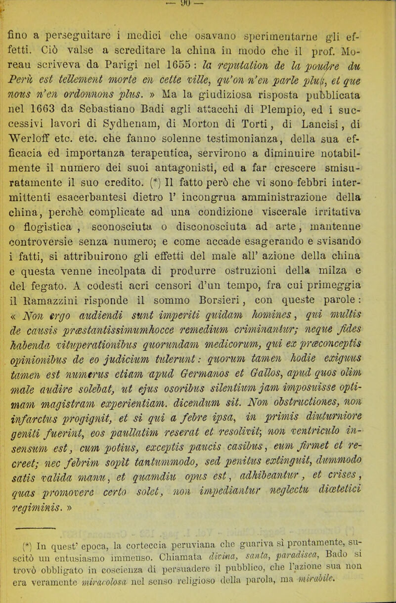 fetti. Ciò valse a screditare la china in modo che il prof. Mo- reau scriveva da Parigi nel 1655: la reimtalion de la pouch'e du Perù est tellement morte en cette ville, qu’on n'en parie plu^, et que no%s n’en ordonnons plus. » Ma la giudiziosa risposta pubblicata nel 1663 da Sebastiano Badi agli attacchi di Plerapio, ed i suc- cessivi lavori di Sydhenam, di Morton di Torti, di Lancisi, di Werloff etc. etc. che fanno solenne testimonianza, della sua ef- ficacia ed importanza terapeutica, servirono a diminuire notabil- mente il numero dei suoi antagonisti, ed a far crescere smisu- ratamente il suo credito. (*) Il fatto però che vi sono febbri inter- mittenti esacerbantesi dietro P incongrua amministrazione della china, perchè complicate ad una condizione viscerale irritativa 0 flogistica , sconosciuta o disconosciuta ad arte, mantenne controversie senza numero; e come accade esagerando e svisando 1 fatti, si attribuirono gli effetti del male all’ azione della china e questa venne incolpata di produrre ostruzioni della milza e del fegato. A codesti acri censori d’un tempo, fra cui primeggia il Ramazziui risponde il sommo Borsieri, con queste parole : « Non ergo audiendi sunt imperiti quidam liomincs, qid multis de cattsis prcestantissimumhocce remedium cHminantur; neque Jides Jiahenda vituperationilus quorundam medicorum, qui ex praconceptis opinio7iil)us de eo judicium tulerunt : quoru,m tameii hodie exiguus tamen est ìiuìneo'us etiam 'apud Geì'maìios et Gallos, apud quos olim male audwe solelat, ut ejus osoì'ihtis sileìitium jaììi imposuisse opti- mam magistram experientiam. dicendum sit. Non óbstructiones, non infarctus progigìiit, et si qui a fébi'e ipsa, in primis diutumioì'e geniti fuerint, eos paullatim reserat et resolivit-, 'non ventriculo in- seìmm est, cum potius, exceptis paucis casibus, eum Jirmet et re- creet; nec feh'im sopìt tantummodo, sed penikis extmguit, dimmodo satis 'valida maoiu, et quamdiu opus est, adhibeantur, et cì'ises, quas proììiovere certo solet, non impediantur ìieglectu dioetetici regiminis. » (*) In quest’ epoca, la corteccia peruviana che guariva sì prontamente, su- scitò un entusiasmo immenso. Cliiamata divina, santa, paradisea, Bado si trovò obbligato in coscienza di persuadere il pubblico, che fazione sua non era veramente miracolosa nel senso religioso della jiarola, ma mirabile.