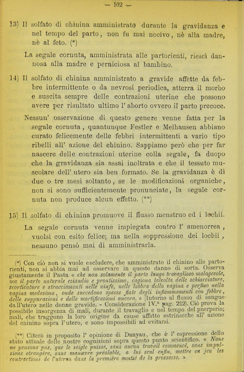 13) II solfato (li chinina amministrato durante la gravidanza e nel tempo del parto, non fu mai nocivo , uè alla madre, nè al feto. (*) La segale cornuta, amministrata alle partorienti, riesci dan- nosa alla madre e perniciosa al bambino. 14) Il solfato di cliinina amministrato a gravide affette da feb- bre intermittente o da nevrosi periodica, atterra il morbo e suscita sempre delle contrazioni uterine che possono avere per risultato ultimo T aborto ovvero il parto precoce. Nessun’ osservazione di questo genere venne fatta per la segale cornuta , quantunque Festler e Melhausen abbiano curato felicemente delle febbri intermittenti a vario tipo ribelli all’ azione del chinino. Sappiamo però che per far nascere delle contrazioni uterine colla segale, fa duopo che la gravidanza sia assai inoltrata e che il tessuto mu- scolare dell’ utero sia ben formato. Se la gravidanza è di due o tre mesi soltanto, se le modificazioni organiche, non si sono sufficientemente pronunciate, la segale cor- nuta non produce alcun effetto. (**) 15) Il solfato di chinina promuove il flusso menstruo ed i lochi!. La segale cornuta venne impiegata contro 1’ amenorrea , vuoisi con esito felice; ma nella soppressione dei lochi! , nessuno pensò mai di amministrarla. (*) Con ciò non si vuole escludere, che amministrato il chinino alle parto- rienti, non si abbia mai ad osservare in queste danno di sorta. Osserva giustamente il Pasta « che noti solcmiente il 'parto lutino travaglioso ttialagevole, ma 'il parto naturale eziandio e prontissimo, cagiona talvolta delle schiacciature, scorticature e stracciamenti nelle ninfe, nelle lahhra della 'vagina c 'perfino 'g^ta 'vagina medesima, onde succedono spesse fiate degli infiammamenti con febbre, delle suppurazioni e delle mortificazioni ancora. » (Intorno al flusso di sangue- dall’utero nelle donne gravide. - Considerazione IV.“ pag. 212). Ciò prova la possibile insorgenza di mali, durante il travaglio e nel tempo del puerperio, mali, che traggono la loro origine da cause affatto estrinseche all azione del chinino sopra l’utero, e sono impossibili ad evitarsi. [**) Citerò in proposito 1’ opinione di Danyau, che è P espressione dello stato attuale delie nostre cognizioni sopra questo punto scientifico. « Jyous ne petisons pas, que le seigle puisse, sans aucuti travail commence, sans mpiu~ sions etrangère, sans mancevre prcalahle, a lui seul enfiti, mcttre ctt jcu les contractions de Vutcru'A dans la première moitió de la grossesse. »