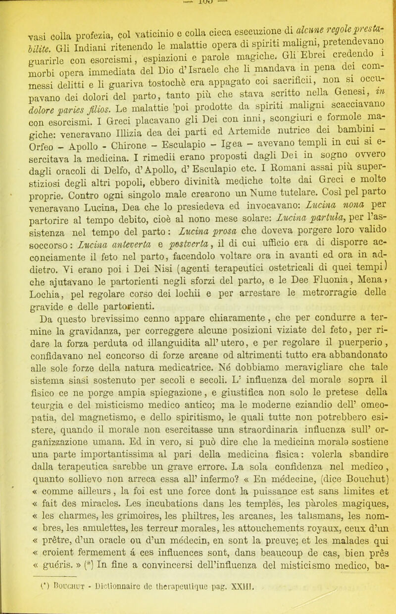 i colla profezia, col vaticinio e colia cieca esecuzione di alcune regole presta- te. Gli Indiani ritenendo le malattie opera di spiriti maligni, pretendevano irirle con esorcismi, espiazioni e parole magiche. Gli Ebrei credendo i messi delitti e li guariva tostochè era appagato coi sacrifìcii, non si occu- pavano dei dolori del parto, tanto più che stava scritto nella Genesi, tn dolore paries film. Le malattie !poi prodotte da spiriti maligni scacciavano con esorcismi. I Greci placavano gli Dei con inni, scongiuri e forinole ma- giche: veneravano Illizia dea dei parti ed Artemide nutrice dei bambini - Orfeo - Apollo - Chirone - Esculapio - Igea - avevano templi in cui si e- sercitava la medicina. I rimedii erano proposti dagli Dei in sogno^ ovvero dagli oracoli di Delfo, d’Apollo, d’Esculapio etc. I Romani assai più super- stiziosi degli altri popoli, ebbero divinità mediche tolte dai Greci e molto proprie. Contro ogni singolo male crearono un Nume tutelare. Così pel parto veneravano Lucina, Dea che lo presiedeva ed invocavano: Lucina nona per partorire al tempo debito, cioè al nono mese solare: Lucina partula, per 1 as- sistenza nel tempo del parto : Lucina prosa che doveva porgere loro valido soccorso : Lucina anteverta e postverta, il di cui ufficio era di disporre ac- conciamente il feto nel parto, facendolo voltare ora in avanti ed ora in ad- dietro. Vi erano poi i Dei Nisi (agenti terapeutici ostetricali di quei tempi) che ajutavano le partorienti negli sforzi del parto, e le Dee Fluonia, Mena > Lochia, pel regolare corso dei lochii e per arrestare le metrorragie delle gravide e delle partofienti. Da questo brevissimo cenno appare chiaramente, che per condurre a ter- mine la gravidanza, per correggere alcune posizioni viziate del feto, per ri- dare la forza perduta od illanguidita all’ utero, e per regolare il puerperio, confidavano nel concorso di forze arcane od altrimenti tutto era abbandonato alle sole forze della natura medicatrice. Né dobbiamo meravighare che tale sistema siasi sostenuto per secoli e secoli. L’ influenza del morale sopra il fisico ce ne porge ampia spiegazione, e giustifica non solo le pretese della teurgia e del misticismo medico antico; ma le moderne eziandio dell’ omeo- patia, del magnetismo, e dello spiritismo, le quali tutte non potrebbero esi- stere, quando il morale non esercitasse una straordinaria influenza sull’ or- ganizzazione umana. Ed in vero, si può dire che la medicina morale sostiene una parte importantissima al pari della medicina fisica: volerla sbandire dalla terapeutica sarebbe un grave errore. La sola confidenza nel medico, quanto sollievo non arreca essa aU’ infermo? « En médecine, (dice Bouchut) « comme ailleurs, la foi est ime force dont la puissance est sans limites et « fait des miracles. Les incubations dans les tenqfies, les pàroles magiques, « les charmes, les grimoires, les philtres, les arcanes, les tahsmans, les nom- « bres, les amulettes, les terreur morales, les attouchements royaux, ceux d’un « prètre, d’un oracle ou d’un médecin, en sont la preuve; et les malades qui « croient fermement à ces influences sont, dans beaucoup de cas, bien prés « guéris. » (*) In fine a convincersi dell’influenza del misticismo medico, ba- n noucjiuT - UloUonnairc de therapeuliqiic pag. XXllI.