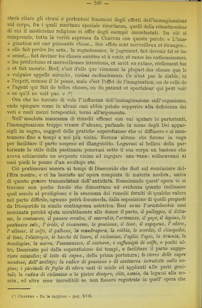 sul corpo, fra i ciuali meritano speciale ricordanza, quelli della stimatizzazionc di cui il misticismo religioso ci Offre degli esempli incontestati. Da ciò si comprende, tutta la verità nspressa da Charron con queste parole: « L’ima* « gination est une puissante cliose... Ses effets sont merveilleux et étrange.s... « elle fait perdre les selis, la cognoissance, le jugement, fait devenir fol et in* « sensé,... tait deviner les clioses secrètes et a venir, et cause les enthousiasmes, « les prédictions et merveilleuses intentions, et savit en extase, réellement tue « et fait mourir. Bref, c’est d’elle que viennent la plupart des choses que le « vulgaire appelle miracles, visions enchantements. Ce n’est pas le diable, ni « l’esprit, comme il le pense, mais c’est l’effet de l’imagination, ou de celle de « l’agent qui fait de telles choses, ou du patient et spectateur qui peut voir « ce qu’il ne voit pas. » (*) Ora che ho toccato di volo l’influenza dell’immaginazione sull’ organismo, onde spiegare come in alcuni casi abbia potuto sopperire alla deflcienza dei veri e reali mezzi terapeutici, torno all’argomento. Nell’ assoluta mancanza di rimedii efficaci con cui ajutare le partorienti, l’immaginazione troppo vivace d’alcuno, parlando in nome degli Dei appar- sigli in sogno, suggerì delle pratiche superetiziose che si diffusero e si man- tennero fino a tempi a noi più vicini. Eccone alcune che furono in voga per facilitare il parto sospeso ed illanguidito. Legavasi al bellico della par- toriente lo stilo della pastinaca: ponevasi sotto il suo corpo un bastone che aveva schiacciato un serpente vicino ad ingojare una rana: eollocavansi ai suoi piedi le penne d’un avoltojo etc. Ciò praticavasi ancora ai tempi di Dioscoride che fiorì sul cominciare del- l’Era nostra, e ci ha lasciato un’opera compiuta di materia medica, unica di questo genere tramandataci dall’ antichità. Esaminando quest’ opera vi si trovano non poche favole che dimostrano ad evidenza quanto inclinasse quel secolo al prodigioso; e la scarsezza dei rimedii forniti di qualche valore nel parto difficile, ognuno potrà desumerla, dalla esposizione di quelli proposti da Dioscoride in simile contingenza ostetrica. Essi sono V aristolocchia cosi nominata perchè ajuta mirabilmente alle donne il parto, U pulleggio, il ditta- mo, la centaurea, il panace erculeo, il marrubio, Vartemisia, il pepe, il lupino, la pastinaca sdv.. Viride, il cmamomo, la genziana, il timo, il sagapeno, V edera, V allume, il zolfo, il gallano, la mandragora, la robbia, lo scordò), il clinopodio, il timo, Veliotropio, le bacche di lauro, il ciclamino. Vaglio, Vapio, la brionia, la tossilagine, la mirra, Vammoniaco, il castoreo, i stiffumigii di zolfo, e pochi al- tri. Dominato poi dalla superstizione dei tempi, a facilitare il parto sugge- risce eziandio ; il latte di cagna, della prima portatura ; lo sterco delle capre montane, dell' avoltojo; la radice di genziana o di centaurea introdotte nella va- gina; i picciuoli di foglie di edera unti di miele ed applicati alle parti geni- tali; la radice di ciclamino e le pietre diaspro, elite, samia, da legarsi alla co- scia , ed altre cose incredibili se non fossero registrate in quell’ opera che (•; CiiAnnoN - De la saggesse - pag. XVII.